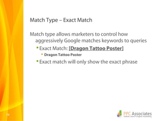 Match Type – Exact Match

     Match type allows marketers to control how
      aggressively Google matches keywords to queries
        Exact Match: [Dragon Tattoo Poster]
          Dragon Tattoo Poster
        Exact match will only show the exact phrase




12
 