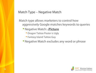 Match Type – Negative Match

     Match type allows marketers to control how
      aggressively Google matches keywords to queries
        Negative Match: -Picture
          Dragon Tattoo Poster is Ugly
          Fantasy Island Tattoo Guy
        Negative Match excludes any word or phrase




13
 