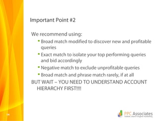 Important Point #2

     We recommend using:
         Broad match modified to discover new and profitable
          queries
         Exact match to isolate your top performing queries
          and bid accordingly
         Negative match to exclude unprofitable queries
         Broad match and phrase match rarely, if at all
     BUT WAIT – YOU NEED TO UNDERSTAND ACCOUNT
       HIERARCHY FIRST!!!!



14
 