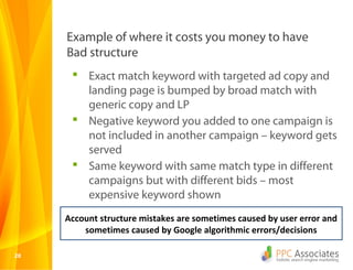 Example of where it costs you money to have
     Bad structure
       Exact match keyword with targeted ad copy and
        landing page is bumped by broad match with
        generic copy and LP
       Negative keyword you added to one campaign is
        not included in another campaign – keyword gets
        served
       Same keyword with same match type in different
        campaigns but with different bids – most
        expensive keyword shown
     Account structure mistakes are sometimes caused by user error and
         sometimes caused by Google algorithmic errors/decisions

20
 
