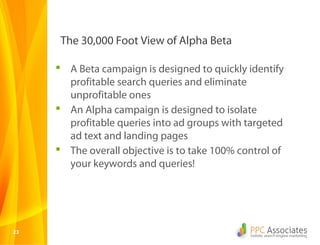 The 30,000 Foot View of Alpha Beta

      A Beta campaign is designed to quickly identify
       profitable search queries and eliminate
       unprofitable ones
      An Alpha campaign is designed to isolate
       profitable queries into ad groups with targeted
       ad text and landing pages
      The overall objective is to take 100% control of
       your keywords and queries!




23
 