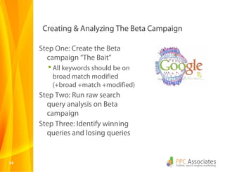 Creating & Analyzing The Beta Campaign

     Step One: Create the Beta
       campaign “The Bait”
        All keywords should be on
         broad match modified
         (+broad +match +modified)
     Step Two: Run raw search
       query analysis on Beta
       campaign
     Step Three: Identify winning
       queries and losing queries


24
 