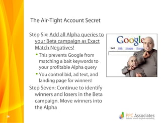 The Air-Tight Account Secret

     Step Six: Add all Alpha queries to
       your Beta campaign as Exact
       Match Negatives!
        This prevents Google from
         matching a bait keywords to
         your profitable Alpha query
        You control bid, ad text, and
         landing page for winners!
     Step Seven: Continue to identify
       winners and losers in the Beta
       campaign. Move winners into
       the Alpha
26
 