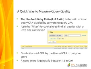 A Quick Way to Measure Query Quality

       The Lin-Rodnitzky Ratio (L-R Ratio) is the ratio of total
        query CPA divided by converting query CPA
        Use the “Filter” functionality to find all queries with at
        least one conversion




       Divide the total CPA by the filtered CPA to get your
        score
       A good score is generally between 1.5 to 2.0
6
 