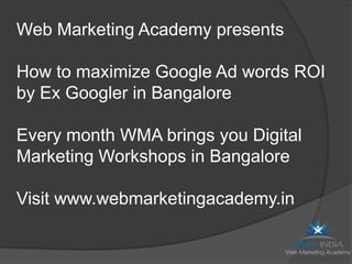 Web Marketing Academy presents

How to maximize Google Ad words ROI
by Ex Googler in Bangalore

Every month WMA brings you Digital
Marketing Workshops in Bangalore

Visit www.webmarketingacademy.in
 