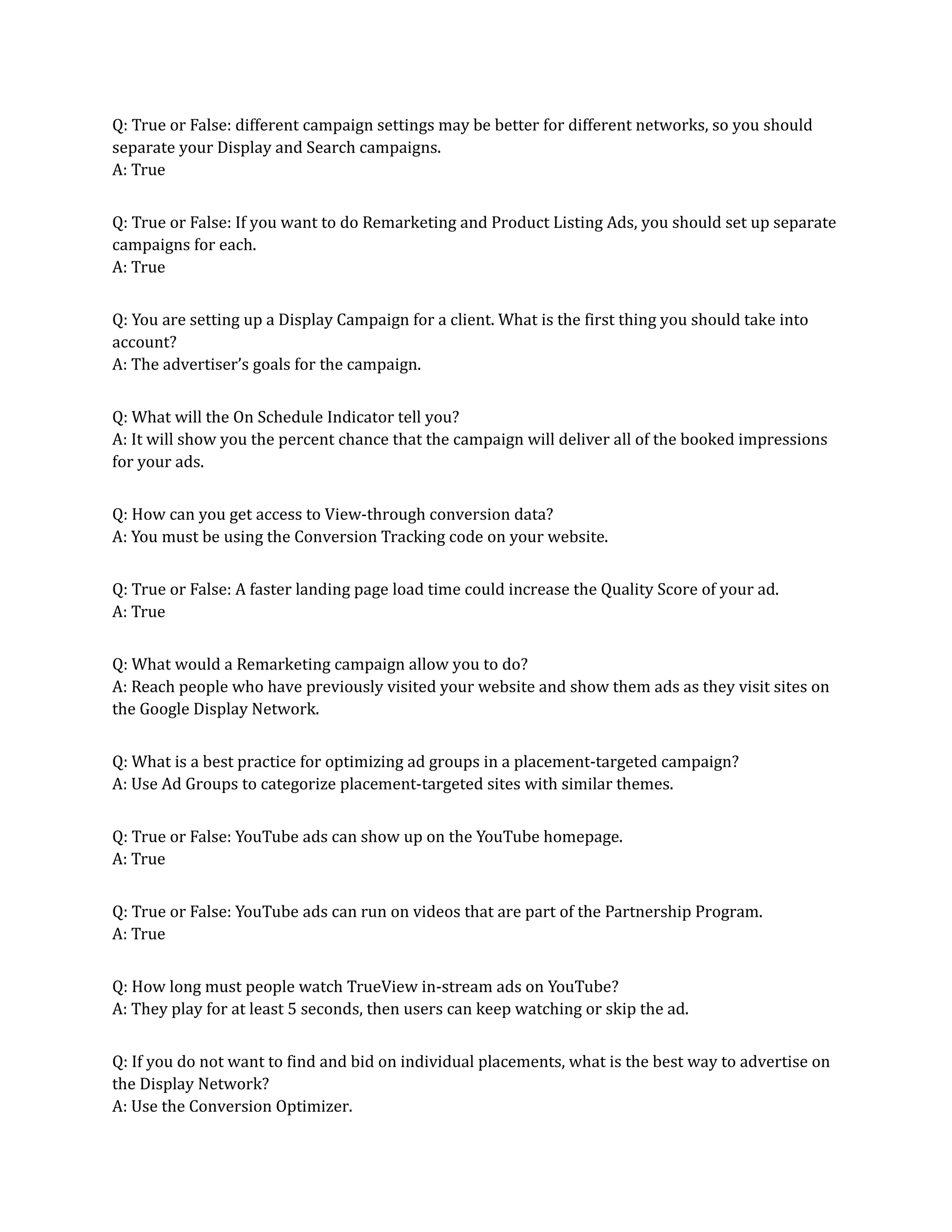 Q: True or False: different campaign settings may be better for different networks, so you should
separate your Display and Search campaigns.
A: True
Q: True or False: If you want to do Remarketing and Product Listing Ads, you should set up separate
campaigns for each.
A: True
Q: You are setting up a Display Campaign for a client. What is the first thing you should take into
account?
A: The advertiser’s goals for the campaign.
Q: What will the On Schedule Indicator tell you?
A: It will show you the percent chance that the campaign will deliver all of the booked impressions
for your ads.
Q: How can you get access to View-through conversion data?
A: You must be using the Conversion Tracking code on your website.
Q: True or False: A faster landing page load time could increase the Quality Score of your ad.
A: True
Q: What would a Remarketing campaign allow you to do?
A: Reach people who have previously visited your website and show them ads as they visit sites on
the Google Display Network.
Q: What is a best practice for optimizing ad groups in a placement-targeted campaign?
A: Use Ad Groups to categorize placement-targeted sites with similar themes.
Q: True or False: YouTube ads can show up on the YouTube homepage.
A: True
Q: True or False: YouTube ads can run on videos that are part of the Partnership Program.
A: True
Q: How long must people watch TrueView in-stream ads on YouTube?
A: They play for at least 5 seconds, then users can keep watching or skip the ad.
Q: If you do not want to find and bid on individual placements, what is the best way to advertise on
the Display Network?
A: Use the Conversion Optimizer.
 