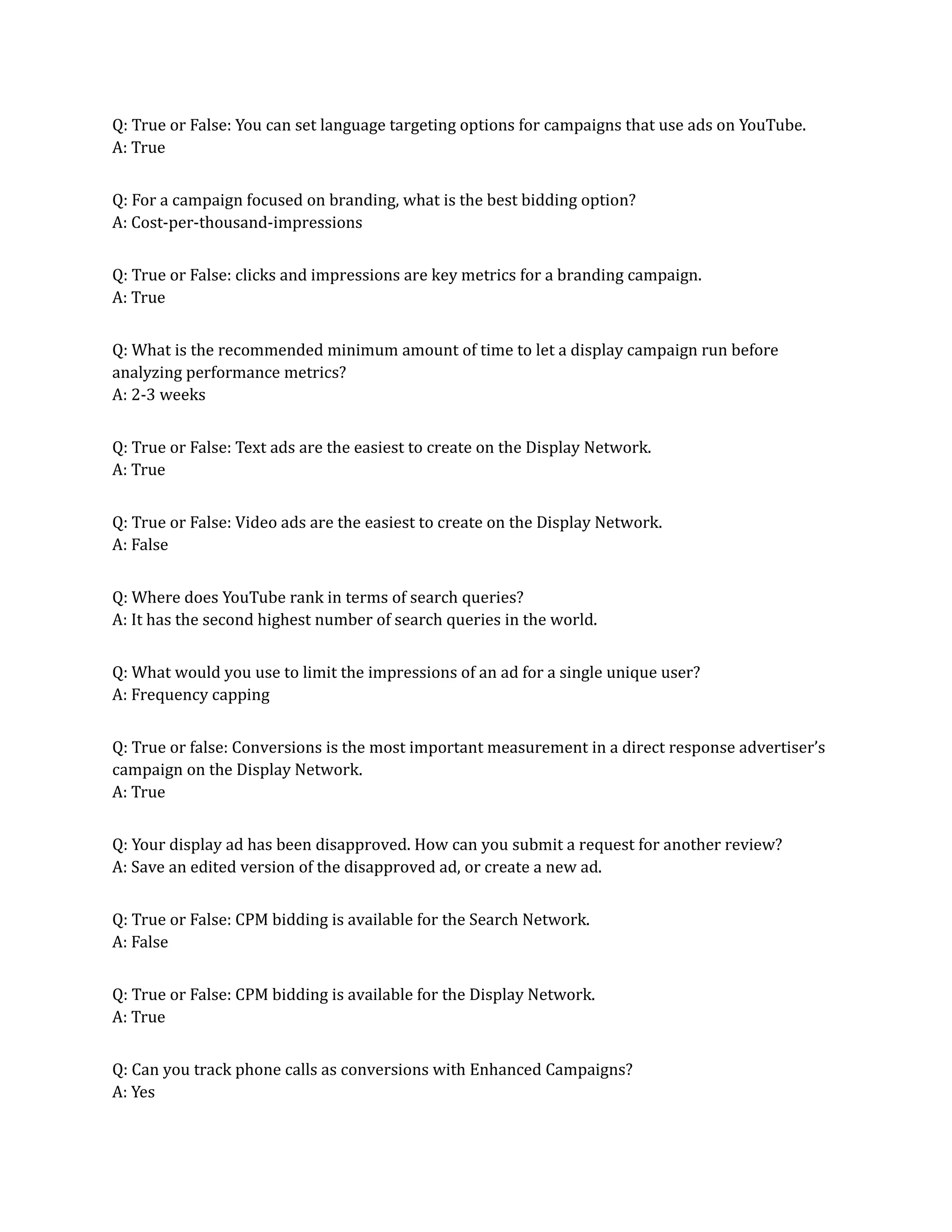 Q: True or False: You can set language targeting options for campaigns that use ads on YouTube.
A: True
Q: For a campaign focused on branding, what is the best bidding option?
A: Cost-per-thousand-impressions
Q: True or False: clicks and impressions are key metrics for a branding campaign.
A: True
Q: What is the recommended minimum amount of time to let a display campaign run before
analyzing performance metrics?
A: 2-3 weeks
Q: True or False: Text ads are the easiest to create on the Display Network.
A: True
Q: True or False: Video ads are the easiest to create on the Display Network.
A: False
Q: Where does YouTube rank in terms of search queries?
A: It has the second highest number of search queries in the world.
Q: What would you use to limit the impressions of an ad for a single unique user?
A: Frequency capping
Q: True or false: Conversions is the most important measurement in a direct response advertiser’s
campaign on the Display Network.
A: True
Q: Your display ad has been disapproved. How can you submit a request for another review?
A: Save an edited version of the disapproved ad, or create a new ad.
Q: True or False: CPM bidding is available for the Search Network.
A: False
Q: True or False: CPM bidding is available for the Display Network.
A: True
Q: Can you track phone calls as conversions with Enhanced Campaigns?
A: Yes
 