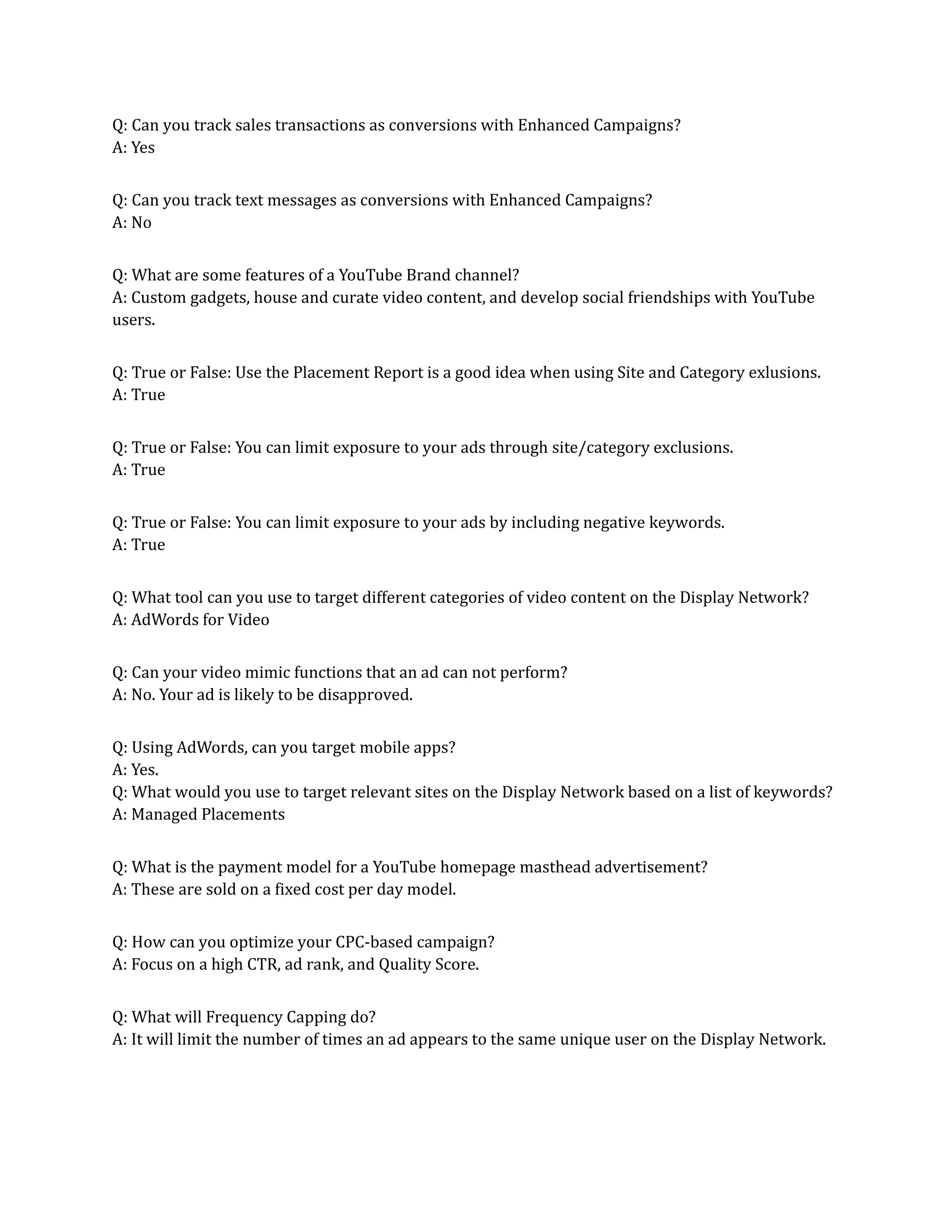 Q: Can you track sales transactions as conversions with Enhanced Campaigns?
A: Yes
Q: Can you track text messages as conversions with Enhanced Campaigns?
A: No
Q: What are some features of a YouTube Brand channel?
A: Custom gadgets, house and curate video content, and develop social friendships with YouTube
users.
Q: True or False: Use the Placement Report is a good idea when using Site and Category exlusions.
A: True
Q: True or False: You can limit exposure to your ads through site/category exclusions.
A: True
Q: True or False: You can limit exposure to your ads by including negative keywords.
A: True
Q: What tool can you use to target different categories of video content on the Display Network?
A: AdWords for Video
Q: Can your video mimic functions that an ad can not perform?
A: No. Your ad is likely to be disapproved.
Q: Using AdWords, can you target mobile apps?
A: Yes.
Q: What would you use to target relevant sites on the Display Network based on a list of keywords?
A: Managed Placements
Q: What is the payment model for a YouTube homepage masthead advertisement?
A: These are sold on a fixed cost per day model.
Q: How can you optimize your CPC-based campaign?
A: Focus on a high CTR, ad rank, and Quality Score.
Q: What will Frequency Capping do?
A: It will limit the number of times an ad appears to the same unique user on the Display Network.
 