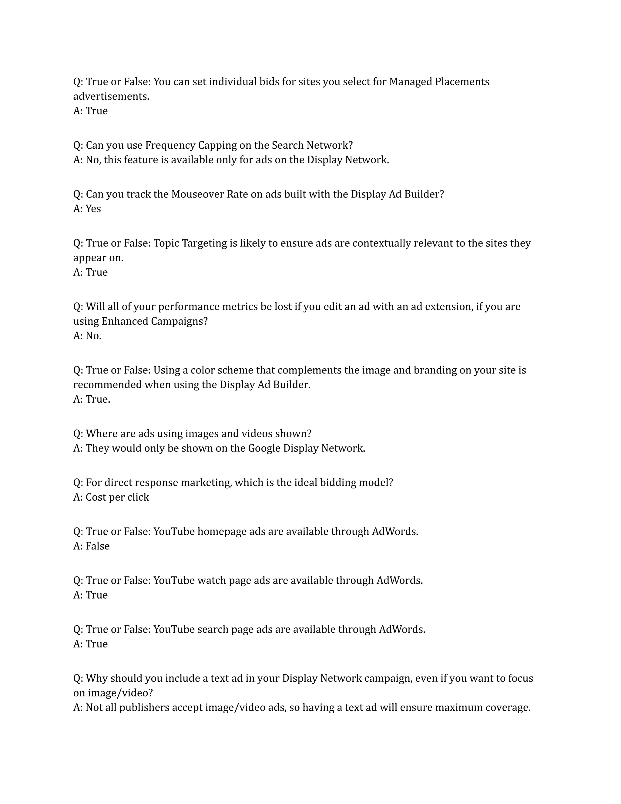 Q: True or False: You can set individual bids for sites you select for Managed Placements
advertisements.
A: True
Q: Can you use Frequency Capping on the Search Network?
A: No, this feature is available only for ads on the Display Network.
Q: Can you track the Mouseover Rate on ads built with the Display Ad Builder?
A: Yes
Q: True or False: Topic Targeting is likely to ensure ads are contextually relevant to the sites they
appear on.
A: True
Q: Will all of your performance metrics be lost if you edit an ad with an ad extension, if you are
using Enhanced Campaigns?
A: No.
Q: True or False: Using a color scheme that complements the image and branding on your site is
recommended when using the Display Ad Builder.
A: True.
Q: Where are ads using images and videos shown?
A: They would only be shown on the Google Display Network.
Q: For direct response marketing, which is the ideal bidding model?
A: Cost per click
Q: True or False: YouTube homepage ads are available through AdWords.
A: False
Q: True or False: YouTube watch page ads are available through AdWords.
A: True
Q: True or False: YouTube search page ads are available through AdWords.
A: True
Q: Why should you include a text ad in your Display Network campaign, even if you want to focus
on image/video?
A: Not all publishers accept image/video ads, so having a text ad will ensure maximum coverage.
 