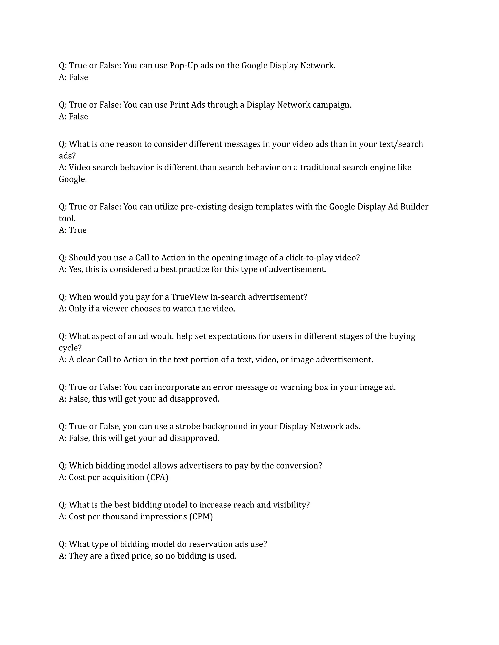 Q: True or False: You can use Pop-Up ads on the Google Display Network.
A: False
Q: True or False: You can use Print Ads through a Display Network campaign.
A: False
Q: What is one reason to consider different messages in your video ads than in your text/search
ads?
A: Video search behavior is different than search behavior on a traditional search engine like
Google.
Q: True or False: You can utilize pre-existing design templates with the Google Display Ad Builder
tool.
A: True
Q: Should you use a Call to Action in the opening image of a click-to-play video?
A: Yes, this is considered a best practice for this type of advertisement.
Q: When would you pay for a TrueView in-search advertisement?
A: Only if a viewer chooses to watch the video.
Q: What aspect of an ad would help set expectations for users in different stages of the buying
cycle?
A: A clear Call to Action in the text portion of a text, video, or image advertisement.
Q: True or False: You can incorporate an error message or warning box in your image ad.
A: False, this will get your ad disapproved.
Q: True or False, you can use a strobe background in your Display Network ads.
A: False, this will get your ad disapproved.
Q: Which bidding model allows advertisers to pay by the conversion?
A: Cost per acquisition (CPA)
Q: What is the best bidding model to increase reach and visibility?
A: Cost per thousand impressions (CPM)
Q: What type of bidding model do reservation ads use?
A: They are a fixed price, so no bidding is used.
 