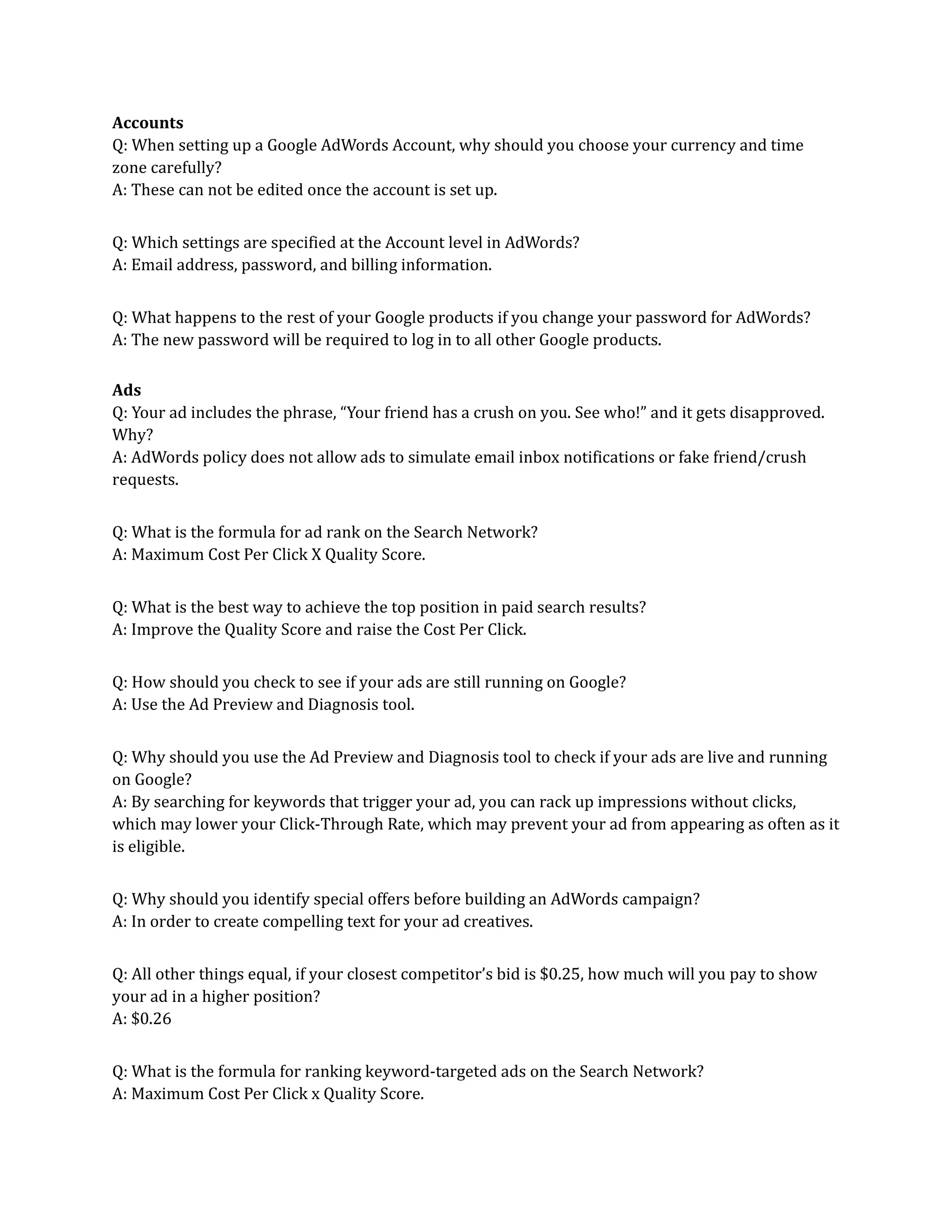 Accounts
Q: When setting up a Google AdWords Account, why should you choose your currency and time
zone carefully?
A: These can not be edited once the account is set up.
Q: Which settings are specified at the Account level in AdWords?
A: Email address, password, and billing information.
Q: What happens to the rest of your Google products if you change your password for AdWords?
A: The new password will be required to log in to all other Google products.
Ads
Q: Your ad includes the phrase, “Your friend has a crush on you. See who!” and it gets disapproved.
Why?
A: AdWords policy does not allow ads to simulate email inbox notifications or fake friend/crush
requests.
Q: What is the formula for ad rank on the Search Network?
A: Maximum Cost Per Click X Quality Score.
Q: What is the best way to achieve the top position in paid search results?
A: Improve the Quality Score and raise the Cost Per Click.
Q: How should you check to see if your ads are still running on Google?
A: Use the Ad Preview and Diagnosis tool.
Q: Why should you use the Ad Preview and Diagnosis tool to check if your ads are live and running
on Google?
A: By searching for keywords that trigger your ad, you can rack up impressions without clicks,
which may lower your Click-Through Rate, which may prevent your ad from appearing as often as it
is eligible.
Q: Why should you identify special offers before building an AdWords campaign?
A: In order to create compelling text for your ad creatives.
Q: All other things equal, if your closest competitor’s bid is $0.25, how much will you pay to show
your ad in a higher position?
A: $0.26
Q: What is the formula for ranking keyword-targeted ads on the Search Network?
A: Maximum Cost Per Click x Quality Score.
 