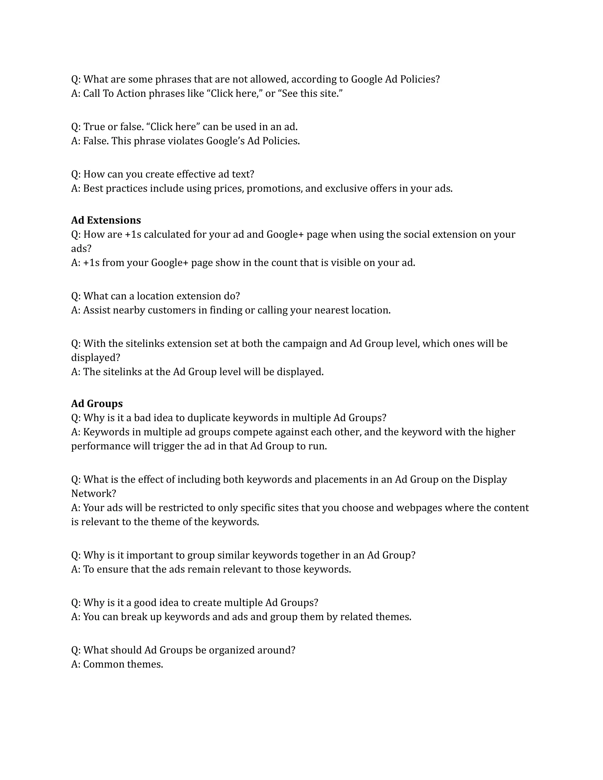 Q: What are some phrases that are not allowed, according to Google Ad Policies?
A: Call To Action phrases like “Click here,” or “See this site.”
Q: True or false. “Click here” can be used in an ad.
A: False. This phrase violates Google’s Ad Policies.
Q: How can you create effective ad text?
A: Best practices include using prices, promotions, and exclusive offers in your ads.
Ad Extensions
Q: How are +1s calculated for your ad and Google+ page when using the social extension on your
ads?
A: +1s from your Google+ page show in the count that is visible on your ad.
Q: What can a location extension do?
A: Assist nearby customers in finding or calling your nearest location.
Q: With the sitelinks extension set at both the campaign and Ad Group level, which ones will be
displayed?
A: The sitelinks at the Ad Group level will be displayed.
Ad Groups
Q: Why is it a bad idea to duplicate keywords in multiple Ad Groups?
A: Keywords in multiple ad groups compete against each other, and the keyword with the higher
performance will trigger the ad in that Ad Group to run.
Q: What is the effect of including both keywords and placements in an Ad Group on the Display
Network?
A: Your ads will be restricted to only specific sites that you choose and webpages where the content
is relevant to the theme of the keywords.
Q: Why is it important to group similar keywords together in an Ad Group?
A: To ensure that the ads remain relevant to those keywords.
Q: Why is it a good idea to create multiple Ad Groups?
A: You can break up keywords and ads and group them by related themes.
Q: What should Ad Groups be organized around?
A: Common themes.
 