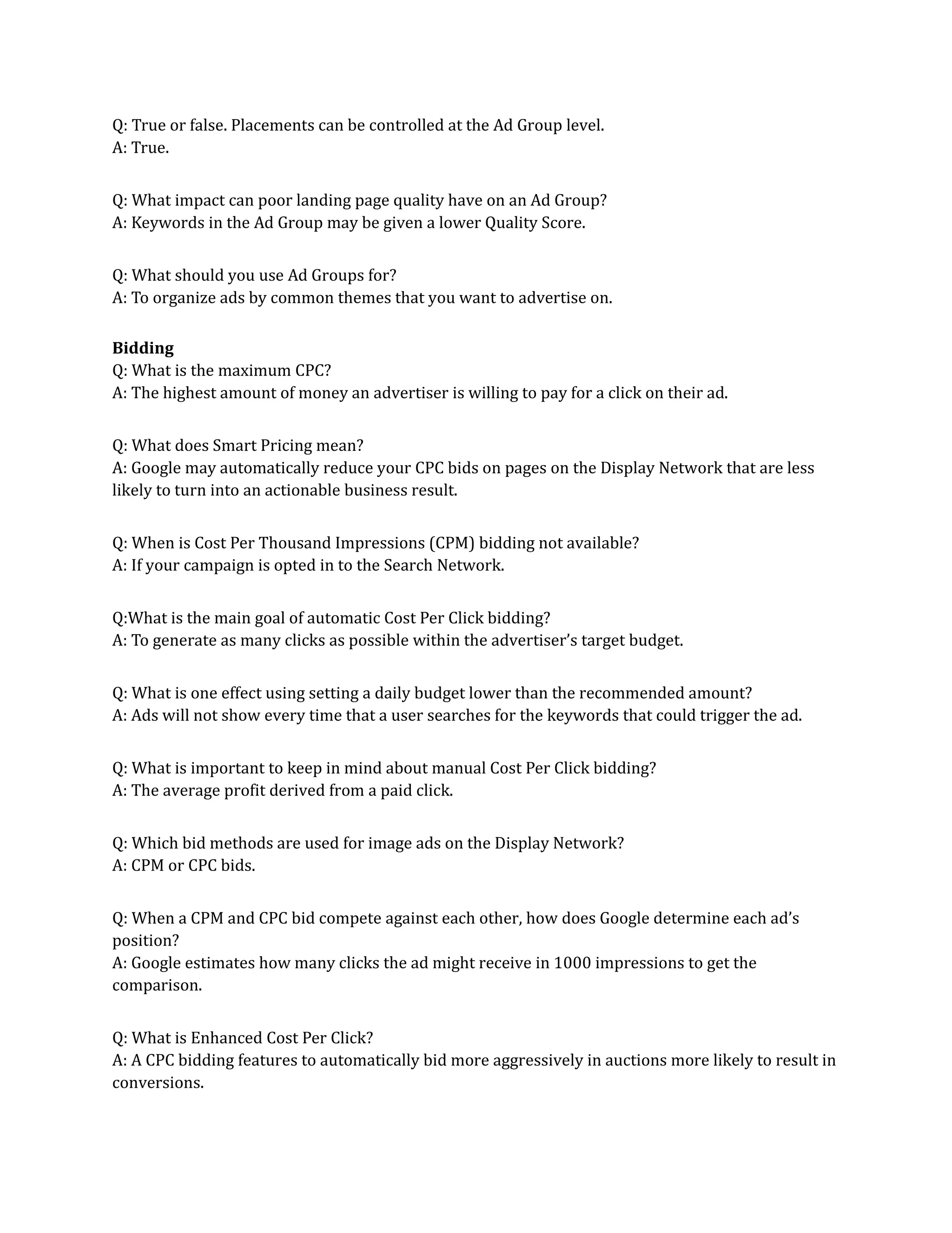 Q: True or false. Placements can be controlled at the Ad Group level.
A: True.
Q: What impact can poor landing page quality have on an Ad Group?
A: Keywords in the Ad Group may be given a lower Quality Score.
Q: What should you use Ad Groups for?
A: To organize ads by common themes that you want to advertise on.
Bidding
Q: What is the maximum CPC?
A: The highest amount of money an advertiser is willing to pay for a click on their ad.
Q: What does Smart Pricing mean?
A: Google may automatically reduce your CPC bids on pages on the Display Network that are less
likely to turn into an actionable business result.
Q: When is Cost Per Thousand Impressions (CPM) bidding not available?
A: If your campaign is opted in to the Search Network.
Q:What is the main goal of automatic Cost Per Click bidding?
A: To generate as many clicks as possible within the advertiser’s target budget.
Q: What is one effect using setting a daily budget lower than the recommended amount?
A: Ads will not show every time that a user searches for the keywords that could trigger the ad.
Q: What is important to keep in mind about manual Cost Per Click bidding?
A: The average profit derived from a paid click.
Q: Which bid methods are used for image ads on the Display Network?
A: CPM or CPC bids.
Q: When a CPM and CPC bid compete against each other, how does Google determine each ad’s
position?
A: Google estimates how many clicks the ad might receive in 1000 impressions to get the
comparison.
Q: What is Enhanced Cost Per Click?
A: A CPC bidding features to automatically bid more aggressively in auctions more likely to result in
conversions.
 