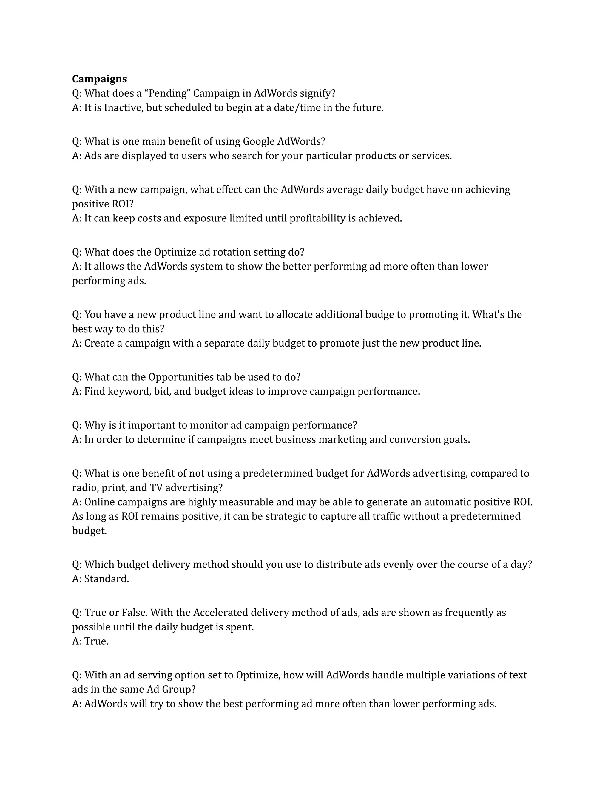 Campaigns
Q: What does a “Pending” Campaign in AdWords signify?
A: It is Inactive, but scheduled to begin at a date/time in the future.
Q: What is one main benefit of using Google AdWords?
A: Ads are displayed to users who search for your particular products or services.
Q: With a new campaign, what effect can the AdWords average daily budget have on achieving
positive ROI?
A: It can keep costs and exposure limited until profitability is achieved.
Q: What does the Optimize ad rotation setting do?
A: It allows the AdWords system to show the better performing ad more often than lower
performing ads.
Q: You have a new product line and want to allocate additional budge to promoting it. What’s the
best way to do this?
A: Create a campaign with a separate daily budget to promote just the new product line.
Q: What can the Opportunities tab be used to do?
A: Find keyword, bid, and budget ideas to improve campaign performance.
Q: Why is it important to monitor ad campaign performance?
A: In order to determine if campaigns meet business marketing and conversion goals.
Q: What is one benefit of not using a predetermined budget for AdWords advertising, compared to
radio, print, and TV advertising?
A: Online campaigns are highly measurable and may be able to generate an automatic positive ROI.
As long as ROI remains positive, it can be strategic to capture all traffic without a predetermined
budget.
Q: Which budget delivery method should you use to distribute ads evenly over the course of a day?
A: Standard.
Q: True or False. With the Accelerated delivery method of ads, ads are shown as frequently as
possible until the daily budget is spent.
A: True.
Q: With an ad serving option set to Optimize, how will AdWords handle multiple variations of text
ads in the same Ad Group?
A: AdWords will try to show the best performing ad more often than lower performing ads.
 
