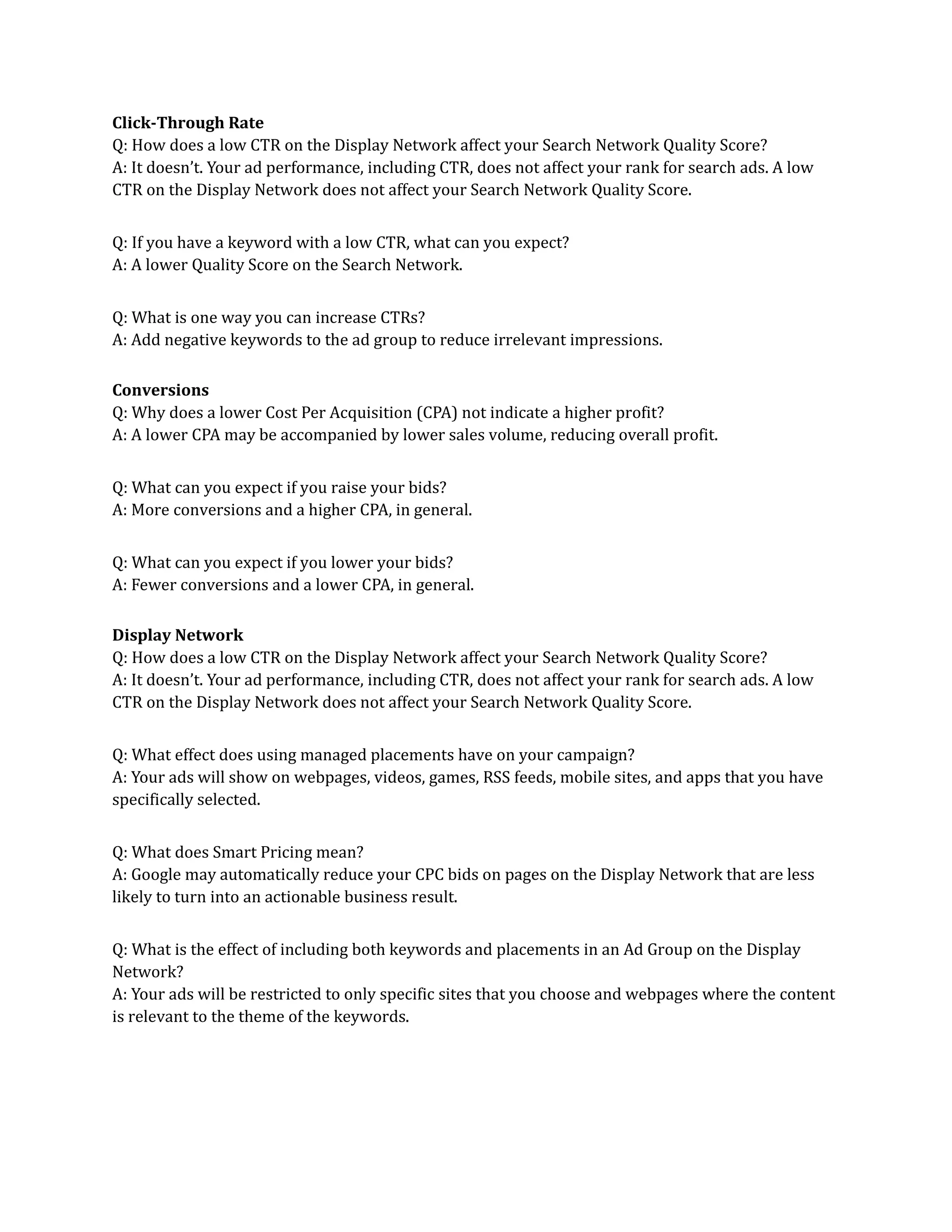 Click-Through Rate
Q: How does a low CTR on the Display Network affect your Search Network Quality Score?
A: It doesn’t. Your ad performance, including CTR, does not affect your rank for search ads. A low
CTR on the Display Network does not affect your Search Network Quality Score.
Q: If you have a keyword with a low CTR, what can you expect?
A: A lower Quality Score on the Search Network.
Q: What is one way you can increase CTRs?
A: Add negative keywords to the ad group to reduce irrelevant impressions.
Conversions
Q: Why does a lower Cost Per Acquisition (CPA) not indicate a higher profit?
A: A lower CPA may be accompanied by lower sales volume, reducing overall profit.
Q: What can you expect if you raise your bids?
A: More conversions and a higher CPA, in general.
Q: What can you expect if you lower your bids?
A: Fewer conversions and a lower CPA, in general.
Display Network
Q: How does a low CTR on the Display Network affect your Search Network Quality Score?
A: It doesn’t. Your ad performance, including CTR, does not affect your rank for search ads. A low
CTR on the Display Network does not affect your Search Network Quality Score.
Q: What effect does using managed placements have on your campaign?
A: Your ads will show on webpages, videos, games, RSS feeds, mobile sites, and apps that you have
specifically selected.
Q: What does Smart Pricing mean?
A: Google may automatically reduce your CPC bids on pages on the Display Network that are less
likely to turn into an actionable business result.
Q: What is the effect of including both keywords and placements in an Ad Group on the Display
Network?
A: Your ads will be restricted to only specific sites that you choose and webpages where the content
is relevant to the theme of the keywords.
 