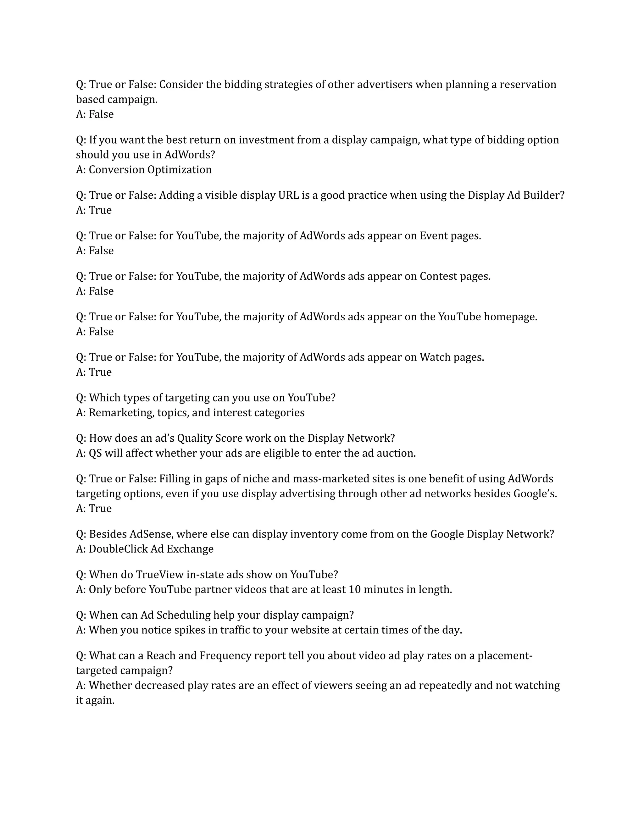 Q: True or False: Consider the bidding strategies of other advertisers when planning a reservation
based campaign.
A: False
Q: If you want the best return on investment from a display campaign, what type of bidding option
should you use in AdWords?
A: Conversion Optimization
Q: True or False: Adding a visible display URL is a good practice when using the Display Ad Builder?
A: True
Q: True or False: for YouTube, the majority of AdWords ads appear on Event pages.
A: False
Q: True or False: for YouTube, the majority of AdWords ads appear on Contest pages.
A: False
Q: True or False: for YouTube, the majority of AdWords ads appear on the YouTube homepage.
A: False
Q: True or False: for YouTube, the majority of AdWords ads appear on Watch pages.
A: True
Q: Which types of targeting can you use on YouTube?
A: Remarketing, topics, and interest categories
Q: How does an ad’s Quality Score work on the Display Network?
A: QS will affect whether your ads are eligible to enter the ad auction.
Q: True or False: Filling in gaps of niche and mass-marketed sites is one benefit of using AdWords
targeting options, even if you use display advertising through other ad networks besides Google’s.
A: True
Q: Besides AdSense, where else can display inventory come from on the Google Display Network?
A: DoubleClick Ad Exchange
Q: When do TrueView in-state ads show on YouTube?
A: Only before YouTube partner videos that are at least 10 minutes in length.
Q: When can Ad Scheduling help your display campaign?
A: When you notice spikes in traffic to your website at certain times of the day.
Q: What can a Reach and Frequency report tell you about video ad play rates on a placement-
targeted campaign?
A: Whether decreased play rates are an effect of viewers seeing an ad repeatedly and not watching
it again.
 