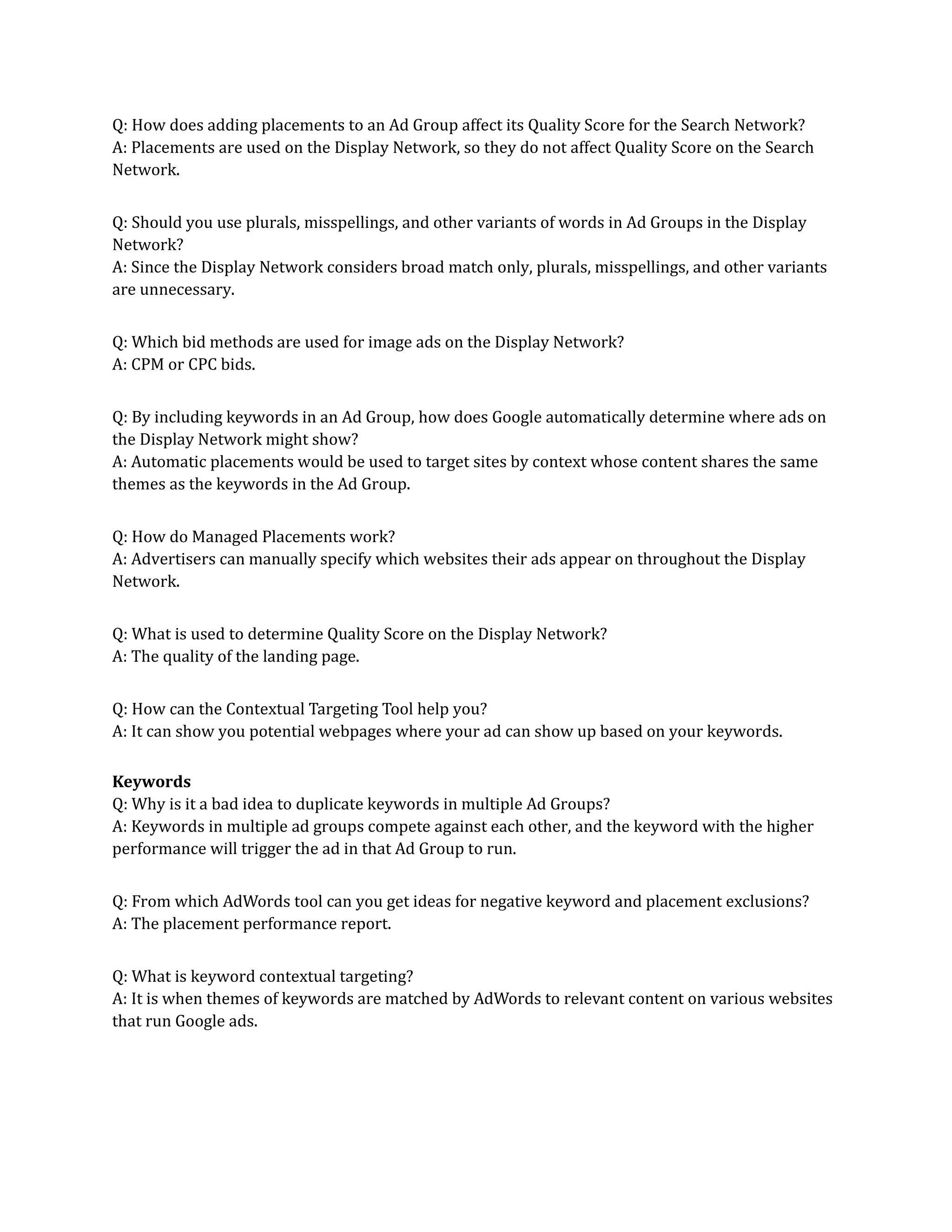 Q: How does adding placements to an Ad Group affect its Quality Score for the Search Network?
A: Placements are used on the Display Network, so they do not affect Quality Score on the Search
Network.
Q: Should you use plurals, misspellings, and other variants of words in Ad Groups in the Display
Network?
A: Since the Display Network considers broad match only, plurals, misspellings, and other variants
are unnecessary.
Q: Which bid methods are used for image ads on the Display Network?
A: CPM or CPC bids.
Q: By including keywords in an Ad Group, how does Google automatically determine where ads on
the Display Network might show?
A: Automatic placements would be used to target sites by context whose content shares the same
themes as the keywords in the Ad Group.
Q: How do Managed Placements work?
A: Advertisers can manually specify which websites their ads appear on throughout the Display
Network.
Q: What is used to determine Quality Score on the Display Network?
A: The quality of the landing page.
Q: How can the Contextual Targeting Tool help you?
A: It can show you potential webpages where your ad can show up based on your keywords.
Keywords
Q: Why is it a bad idea to duplicate keywords in multiple Ad Groups?
A: Keywords in multiple ad groups compete against each other, and the keyword with the higher
performance will trigger the ad in that Ad Group to run.
Q: From which AdWords tool can you get ideas for negative keyword and placement exclusions?
A: The placement performance report.
Q: What is keyword contextual targeting?
A: It is when themes of keywords are matched by AdWords to relevant content on various websites
that run Google ads.
 