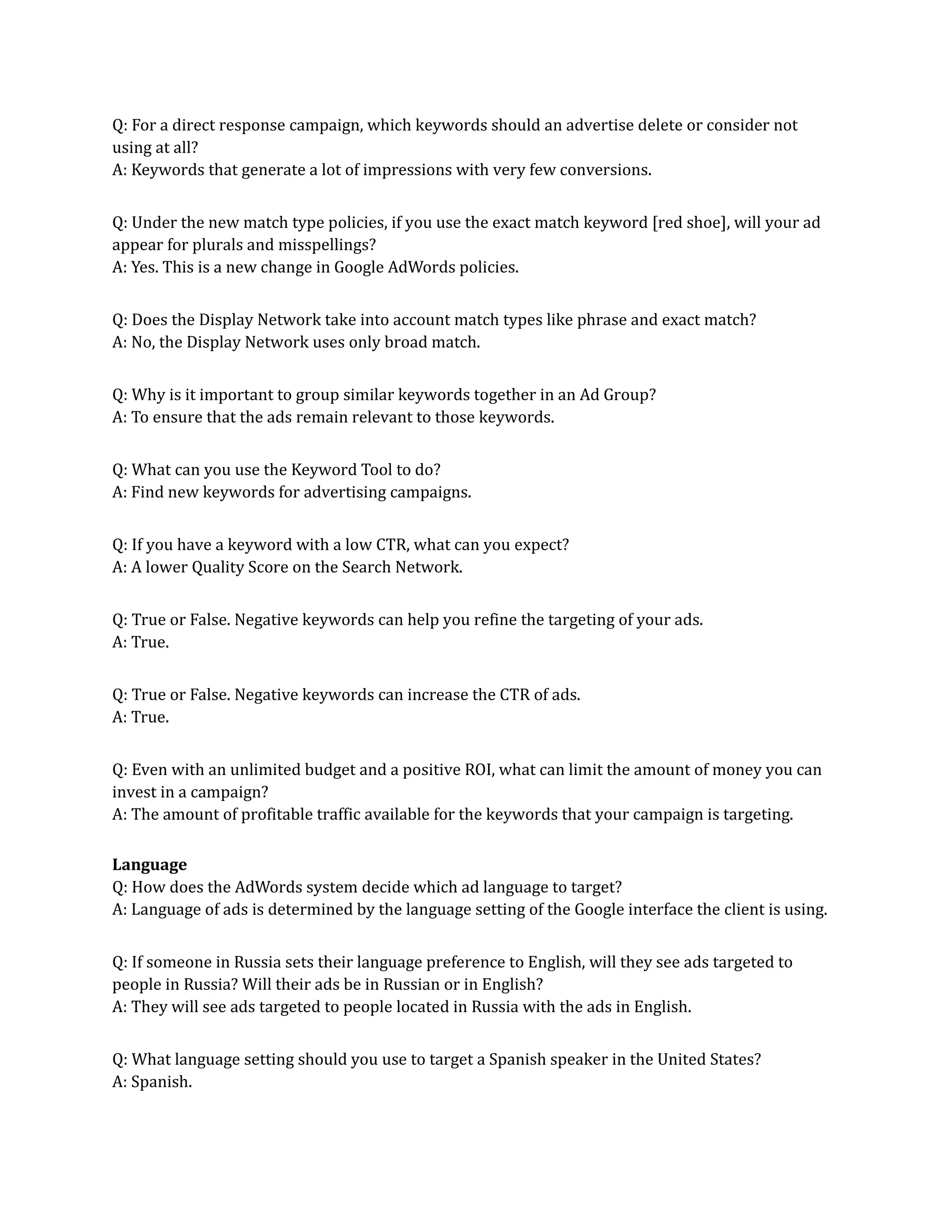 Q: For a direct response campaign, which keywords should an advertise delete or consider not
using at all?
A: Keywords that generate a lot of impressions with very few conversions.
Q: Under the new match type policies, if you use the exact match keyword [red shoe], will your ad
appear for plurals and misspellings?
A: Yes. This is a new change in Google AdWords policies.
Q: Does the Display Network take into account match types like phrase and exact match?
A: No, the Display Network uses only broad match.
Q: Why is it important to group similar keywords together in an Ad Group?
A: To ensure that the ads remain relevant to those keywords.
Q: What can you use the Keyword Tool to do?
A: Find new keywords for advertising campaigns.
Q: If you have a keyword with a low CTR, what can you expect?
A: A lower Quality Score on the Search Network.
Q: True or False. Negative keywords can help you refine the targeting of your ads.
A: True.
Q: True or False. Negative keywords can increase the CTR of ads.
A: True.
Q: Even with an unlimited budget and a positive ROI, what can limit the amount of money you can
invest in a campaign?
A: The amount of profitable traffic available for the keywords that your campaign is targeting.
Language
Q: How does the AdWords system decide which ad language to target?
A: Language of ads is determined by the language setting of the Google interface the client is using.
Q: If someone in Russia sets their language preference to English, will they see ads targeted to
people in Russia? Will their ads be in Russian or in English?
A: They will see ads targeted to people located in Russia with the ads in English.
Q: What language setting should you use to target a Spanish speaker in the United States?
A: Spanish.
 