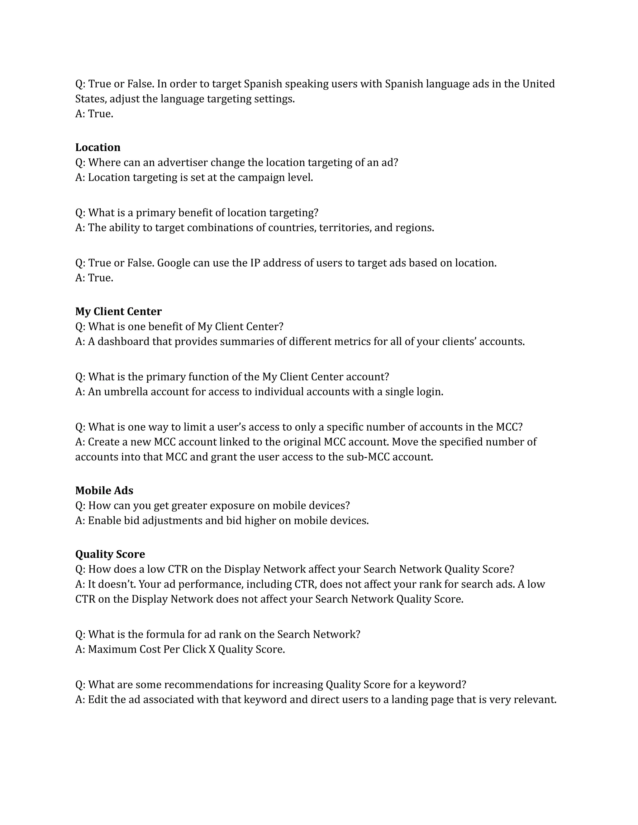 Q: True or False. In order to target Spanish speaking users with Spanish language ads in the United
States, adjust the language targeting settings.
A: True.
Location
Q: Where can an advertiser change the location targeting of an ad?
A: Location targeting is set at the campaign level.
Q: What is a primary benefit of location targeting?
A: The ability to target combinations of countries, territories, and regions.
Q: True or False. Google can use the IP address of users to target ads based on location.
A: True.
My Client Center
Q: What is one benefit of My Client Center?
A: A dashboard that provides summaries of different metrics for all of your clients’ accounts.
Q: What is the primary function of the My Client Center account?
A: An umbrella account for access to individual accounts with a single login.
Q: What is one way to limit a user’s access to only a specific number of accounts in the MCC?
A: Create a new MCC account linked to the original MCC account. Move the specified number of
accounts into that MCC and grant the user access to the sub-MCC account.
Mobile Ads
Q: How can you get greater exposure on mobile devices?
A: Enable bid adjustments and bid higher on mobile devices.
Quality Score
Q: How does a low CTR on the Display Network affect your Search Network Quality Score?
A: It doesn’t. Your ad performance, including CTR, does not affect your rank for search ads. A low
CTR on the Display Network does not affect your Search Network Quality Score.
Q: What is the formula for ad rank on the Search Network?
A: Maximum Cost Per Click X Quality Score.
Q: What are some recommendations for increasing Quality Score for a keyword?
A: Edit the ad associated with that keyword and direct users to a landing page that is very relevant.
 