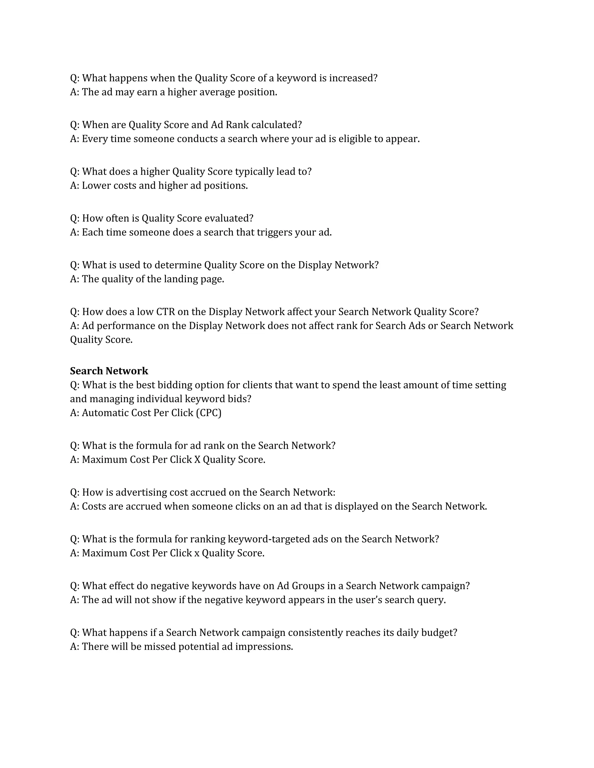 Q: What happens when the Quality Score of a keyword is increased?
A: The ad may earn a higher average position.
Q: When are Quality Score and Ad Rank calculated?
A: Every time someone conducts a search where your ad is eligible to appear.
Q: What does a higher Quality Score typically lead to?
A: Lower costs and higher ad positions.
Q: How often is Quality Score evaluated?
A: Each time someone does a search that triggers your ad.
Q: What is used to determine Quality Score on the Display Network?
A: The quality of the landing page.
Q: How does a low CTR on the Display Network affect your Search Network Quality Score?
A: Ad performance on the Display Network does not affect rank for Search Ads or Search Network
Quality Score.
Search Network
Q: What is the best bidding option for clients that want to spend the least amount of time setting
and managing individual keyword bids?
A: Automatic Cost Per Click (CPC)
Q: What is the formula for ad rank on the Search Network?
A: Maximum Cost Per Click X Quality Score.
Q: How is advertising cost accrued on the Search Network:
A: Costs are accrued when someone clicks on an ad that is displayed on the Search Network.
Q: What is the formula for ranking keyword-targeted ads on the Search Network?
A: Maximum Cost Per Click x Quality Score.
Q: What effect do negative keywords have on Ad Groups in a Search Network campaign?
A: The ad will not show if the negative keyword appears in the user’s search query.
Q: What happens if a Search Network campaign consistently reaches its daily budget?
A: There will be missed potential ad impressions.
 