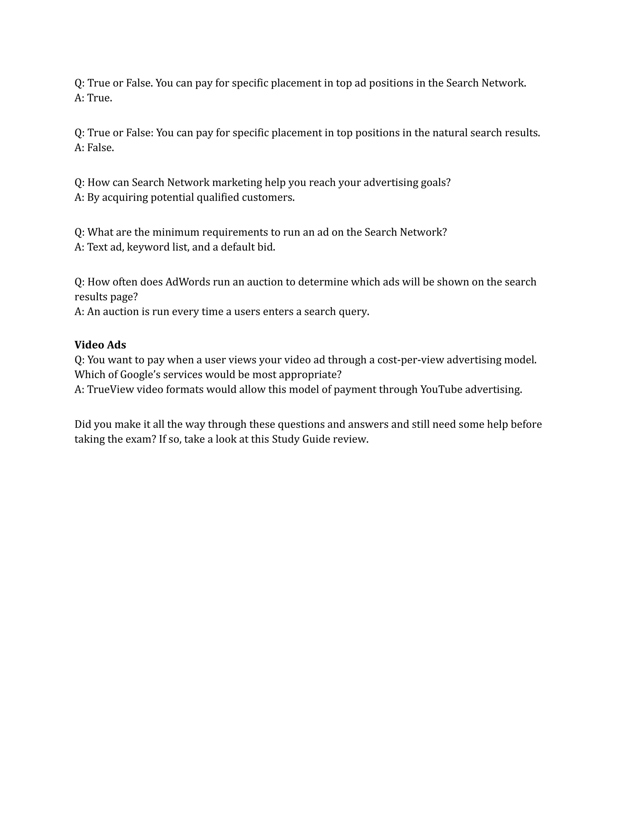 Q: True or False. You can pay for specific placement in top ad positions in the Search Network.
A: True.
Q: True or False: You can pay for specific placement in top positions in the natural search results.
A: False.
Q: How can Search Network marketing help you reach your advertising goals?
A: By acquiring potential qualified customers.
Q: What are the minimum requirements to run an ad on the Search Network?
A: Text ad, keyword list, and a default bid.
Q: How often does AdWords run an auction to determine which ads will be shown on the search
results page?
A: An auction is run every time a users enters a search query.
Video Ads
Q: You want to pay when a user views your video ad through a cost-per-view advertising model.
Which of Google’s services would be most appropriate?
A: TrueView video formats would allow this model of payment through YouTube advertising.
Did you make it all the way through these questions and answers and still need some help before
taking the exam? If so, take a look at this Study Guide review.
 