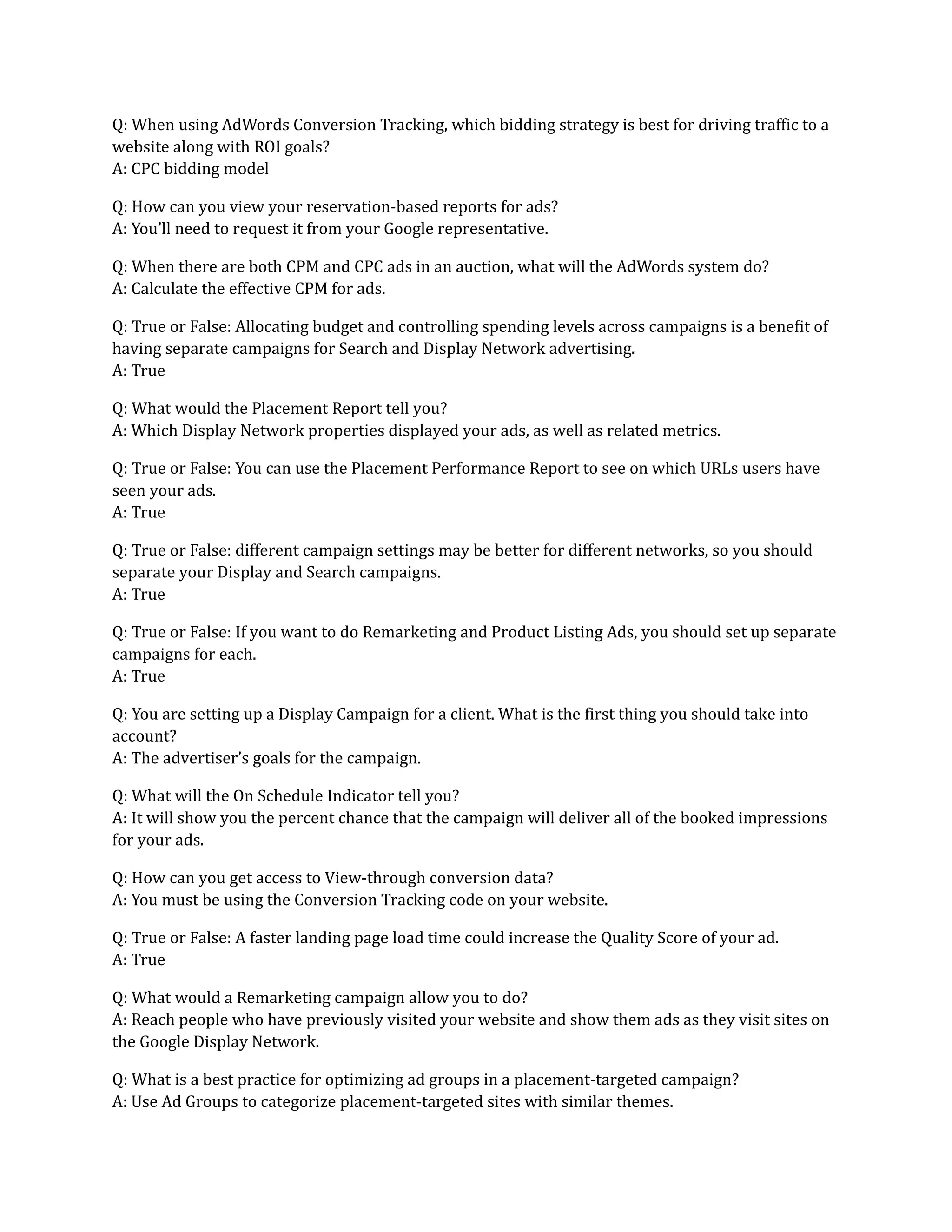 Q: When using AdWords Conversion Tracking, which bidding strategy is best for driving traffic to a
website along with ROI goals?
A: CPC bidding model
Q: How can you view your reservation-based reports for ads?
A: You’ll need to request it from your Google representative.
Q: When there are both CPM and CPC ads in an auction, what will the AdWords system do?
A: Calculate the effective CPM for ads.
Q: True or False: Allocating budget and controlling spending levels across campaigns is a benefit of
having separate campaigns for Search and Display Network advertising.
A: True
Q: What would the Placement Report tell you?
A: Which Display Network properties displayed your ads, as well as related metrics.
Q: True or False: You can use the Placement Performance Report to see on which URLs users have
seen your ads.
A: True
Q: True or False: different campaign settings may be better for different networks, so you should
separate your Display and Search campaigns.
A: True
Q: True or False: If you want to do Remarketing and Product Listing Ads, you should set up separate
campaigns for each.
A: True
Q: You are setting up a Display Campaign for a client. What is the first thing you should take into
account?
A: The advertiser’s goals for the campaign.
Q: What will the On Schedule Indicator tell you?
A: It will show you the percent chance that the campaign will deliver all of the booked impressions
for your ads.
Q: How can you get access to View-through conversion data?
A: You must be using the Conversion Tracking code on your website.
Q: True or False: A faster landing page load time could increase the Quality Score of your ad.
A: True
Q: What would a Remarketing campaign allow you to do?
A: Reach people who have previously visited your website and show them ads as they visit sites on
the Google Display Network.
Q: What is a best practice for optimizing ad groups in a placement-targeted campaign?
A: Use Ad Groups to categorize placement-targeted sites with similar themes.
 