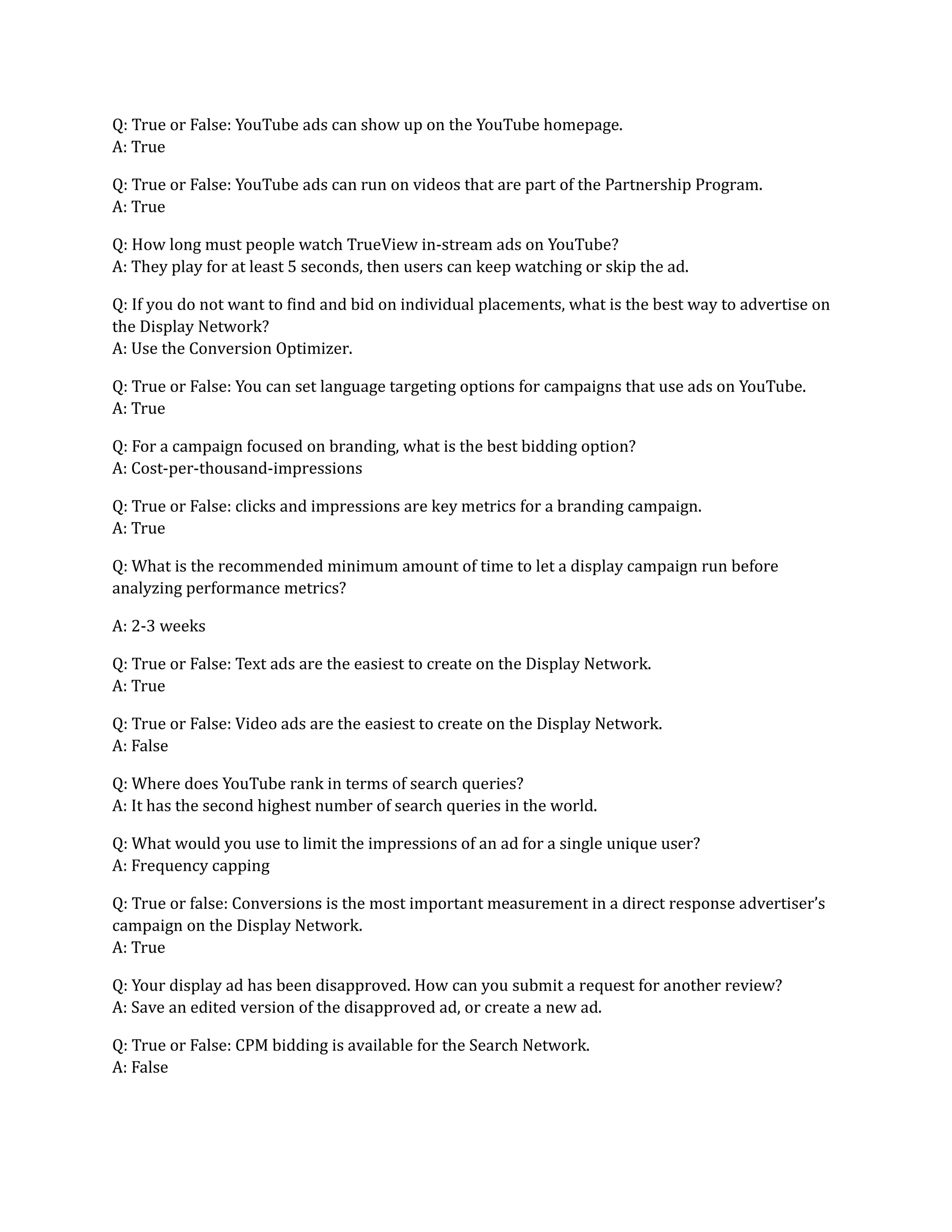 Q: True or False: YouTube ads can show up on the YouTube homepage.
A: True
Q: True or False: YouTube ads can run on videos that are part of the Partnership Program.
A: True
Q: How long must people watch TrueView in-stream ads on YouTube?
A: They play for at least 5 seconds, then users can keep watching or skip the ad.
Q: If you do not want to find and bid on individual placements, what is the best way to advertise on
the Display Network?
A: Use the Conversion Optimizer.
Q: True or False: You can set language targeting options for campaigns that use ads on YouTube.
A: True
Q: For a campaign focused on branding, what is the best bidding option?
A: Cost-per-thousand-impressions
Q: True or False: clicks and impressions are key metrics for a branding campaign.
A: True
Q: What is the recommended minimum amount of time to let a display campaign run before
analyzing performance metrics?
A: 2-3 weeks
Q: True or False: Text ads are the easiest to create on the Display Network.
A: True
Q: True or False: Video ads are the easiest to create on the Display Network.
A: False
Q: Where does YouTube rank in terms of search queries?
A: It has the second highest number of search queries in the world.
Q: What would you use to limit the impressions of an ad for a single unique user?
A: Frequency capping
Q: True or false: Conversions is the most important measurement in a direct response advertiser’s
campaign on the Display Network.
A: True
Q: Your display ad has been disapproved. How can you submit a request for another review?
A: Save an edited version of the disapproved ad, or create a new ad.
Q: True or False: CPM bidding is available for the Search Network.
A: False
 