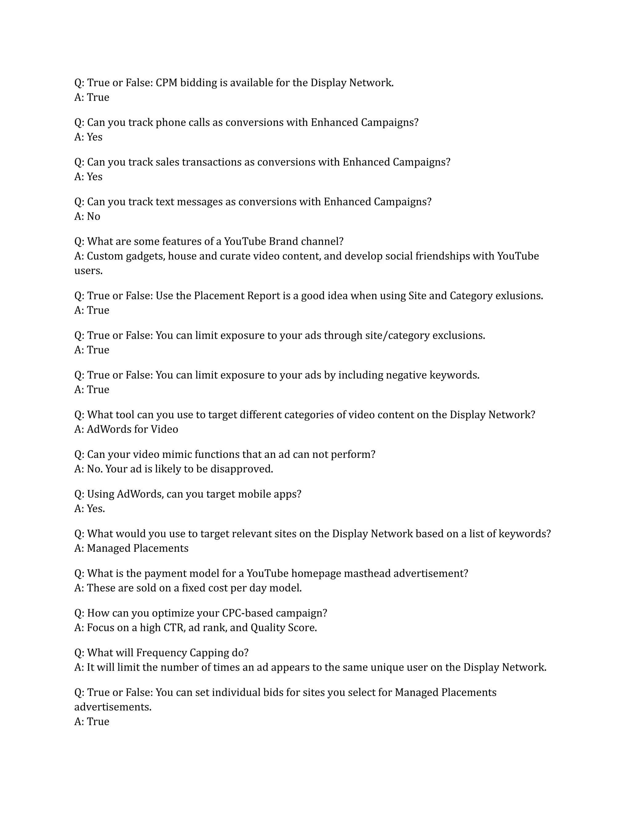 Q: True or False: CPM bidding is available for the Display Network.
A: True
Q: Can you track phone calls as conversions with Enhanced Campaigns?
A: Yes
Q: Can you track sales transactions as conversions with Enhanced Campaigns?
A: Yes
Q: Can you track text messages as conversions with Enhanced Campaigns?
A: No
Q: What are some features of a YouTube Brand channel?
A: Custom gadgets, house and curate video content, and develop social friendships with YouTube
users.
Q: True or False: Use the Placement Report is a good idea when using Site and Category exlusions.
A: True
Q: True or False: You can limit exposure to your ads through site/category exclusions.
A: True
Q: True or False: You can limit exposure to your ads by including negative keywords.
A: True
Q: What tool can you use to target different categories of video content on the Display Network?
A: AdWords for Video
Q: Can your video mimic functions that an ad can not perform?
A: No. Your ad is likely to be disapproved.
Q: Using AdWords, can you target mobile apps?
A: Yes.
Q: What would you use to target relevant sites on the Display Network based on a list of keywords?
A: Managed Placements
Q: What is the payment model for a YouTube homepage masthead advertisement?
A: These are sold on a fixed cost per day model.
Q: How can you optimize your CPC-based campaign?
A: Focus on a high CTR, ad rank, and Quality Score.
Q: What will Frequency Capping do?
A: It will limit the number of times an ad appears to the same unique user on the Display Network.
Q: True or False: You can set individual bids for sites you select for Managed Placements
advertisements.
A: True
 