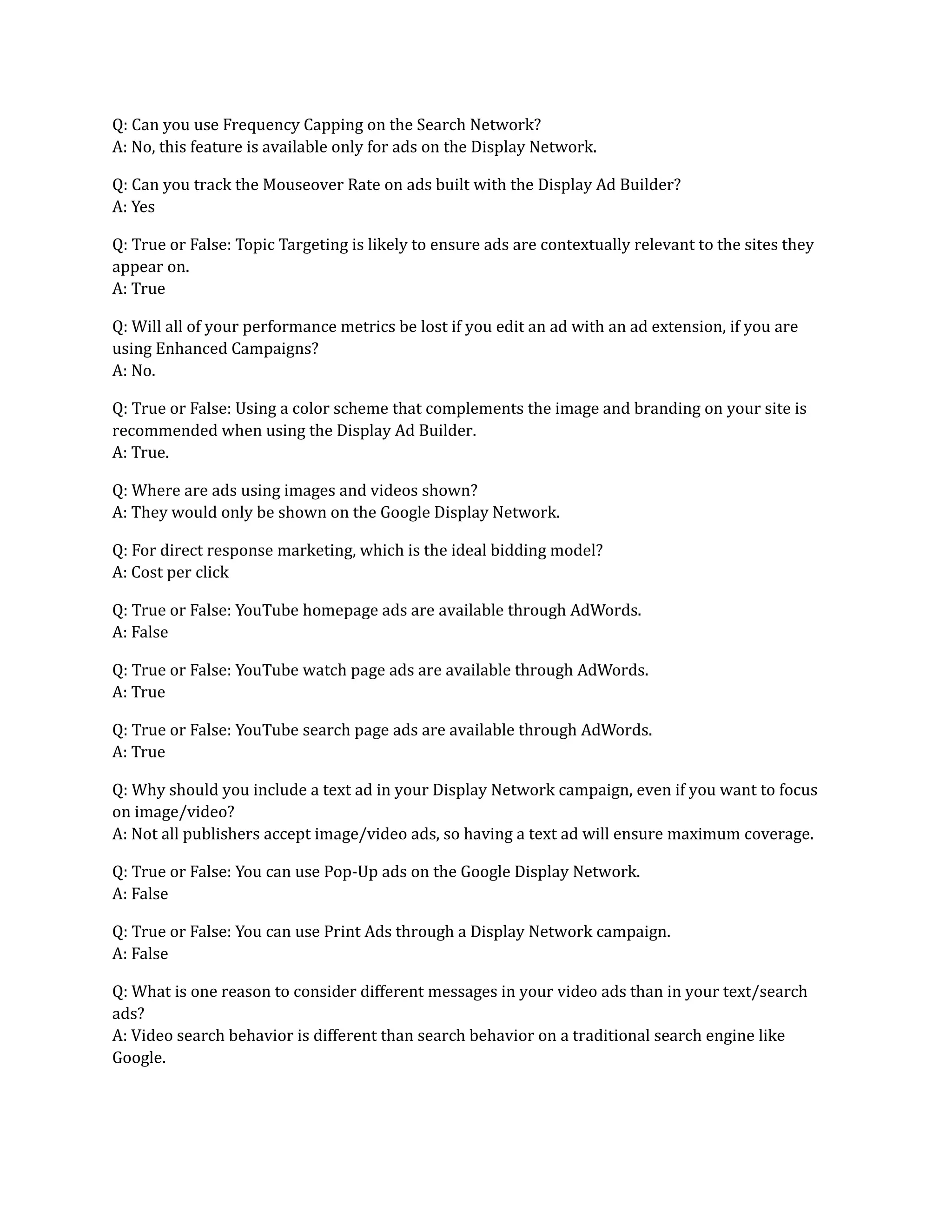 Q: Can you use Frequency Capping on the Search Network?
A: No, this feature is available only for ads on the Display Network.
Q: Can you track the Mouseover Rate on ads built with the Display Ad Builder?
A: Yes
Q: True or False: Topic Targeting is likely to ensure ads are contextually relevant to the sites they
appear on.
A: True
Q: Will all of your performance metrics be lost if you edit an ad with an ad extension, if you are
using Enhanced Campaigns?
A: No.
Q: True or False: Using a color scheme that complements the image and branding on your site is
recommended when using the Display Ad Builder.
A: True.
Q: Where are ads using images and videos shown?
A: They would only be shown on the Google Display Network.
Q: For direct response marketing, which is the ideal bidding model?
A: Cost per click
Q: True or False: YouTube homepage ads are available through AdWords.
A: False
Q: True or False: YouTube watch page ads are available through AdWords.
A: True
Q: True or False: YouTube search page ads are available through AdWords.
A: True
Q: Why should you include a text ad in your Display Network campaign, even if you want to focus
on image/video?
A: Not all publishers accept image/video ads, so having a text ad will ensure maximum coverage.
Q: True or False: You can use Pop-Up ads on the Google Display Network.
A: False
Q: True or False: You can use Print Ads through a Display Network campaign.
A: False
Q: What is one reason to consider different messages in your video ads than in your text/search
ads?
A: Video search behavior is different than search behavior on a traditional search engine like
Google.
 