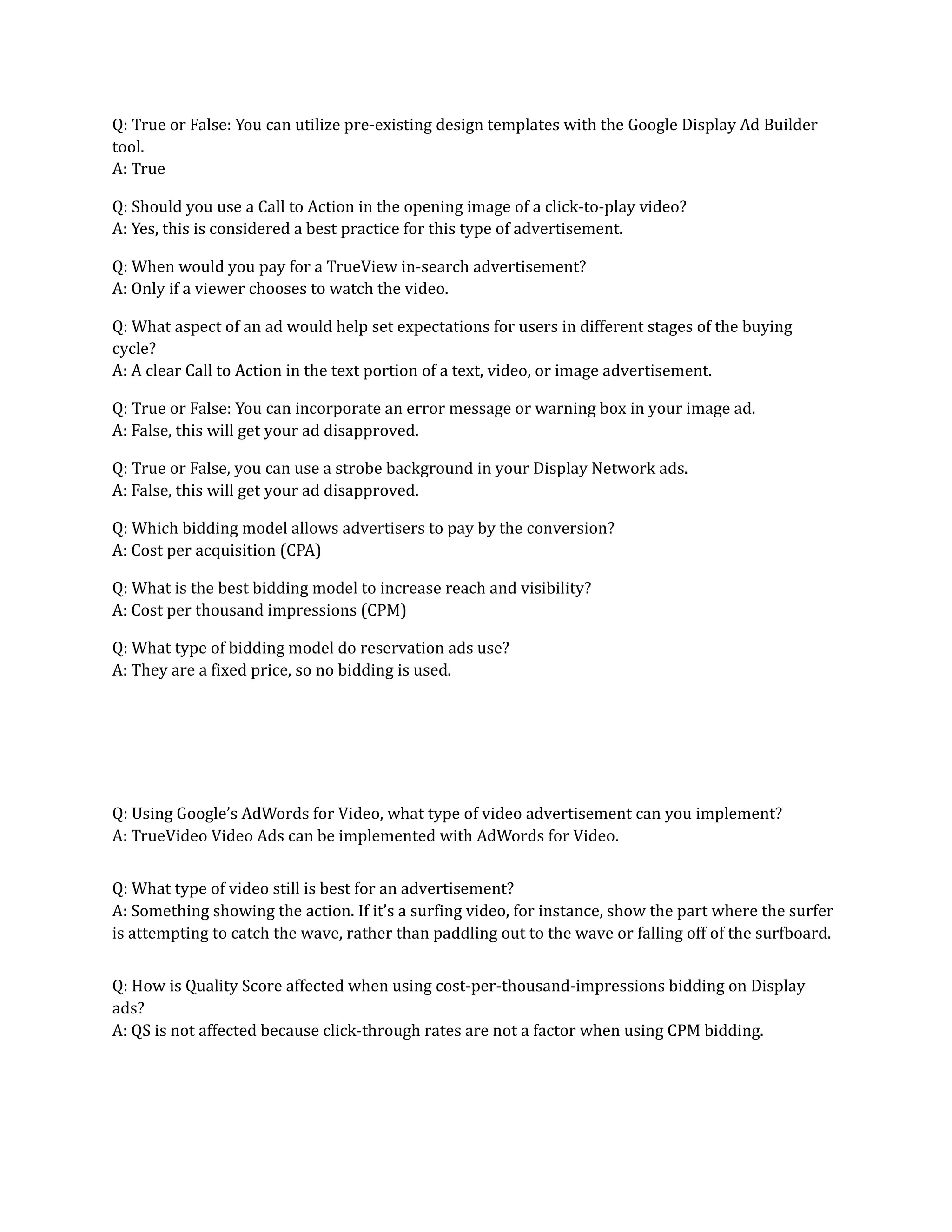 Q: True or False: You can utilize pre-existing design templates with the Google Display Ad Builder
tool.
A: True
Q: Should you use a Call to Action in the opening image of a click-to-play video?
A: Yes, this is considered a best practice for this type of advertisement.
Q: When would you pay for a TrueView in-search advertisement?
A: Only if a viewer chooses to watch the video.
Q: What aspect of an ad would help set expectations for users in different stages of the buying
cycle?
A: A clear Call to Action in the text portion of a text, video, or image advertisement.
Q: True or False: You can incorporate an error message or warning box in your image ad.
A: False, this will get your ad disapproved.
Q: True or False, you can use a strobe background in your Display Network ads.
A: False, this will get your ad disapproved.
Q: Which bidding model allows advertisers to pay by the conversion?
A: Cost per acquisition (CPA)
Q: What is the best bidding model to increase reach and visibility?
A: Cost per thousand impressions (CPM)
Q: What type of bidding model do reservation ads use?
A: They are a fixed price, so no bidding is used.
Q: Using Google’s AdWords for Video, what type of video advertisement can you implement?
A: TrueVideo Video Ads can be implemented with AdWords for Video.
Q: What type of video still is best for an advertisement?
A: Something showing the action. If it’s a surfing video, for instance, show the part where the surfer
is attempting to catch the wave, rather than paddling out to the wave or falling off of the surfboard.
Q: How is Quality Score affected when using cost-per-thousand-impressions bidding on Display
ads?
A: QS is not affected because click-through rates are not a factor when using CPM bidding.
 