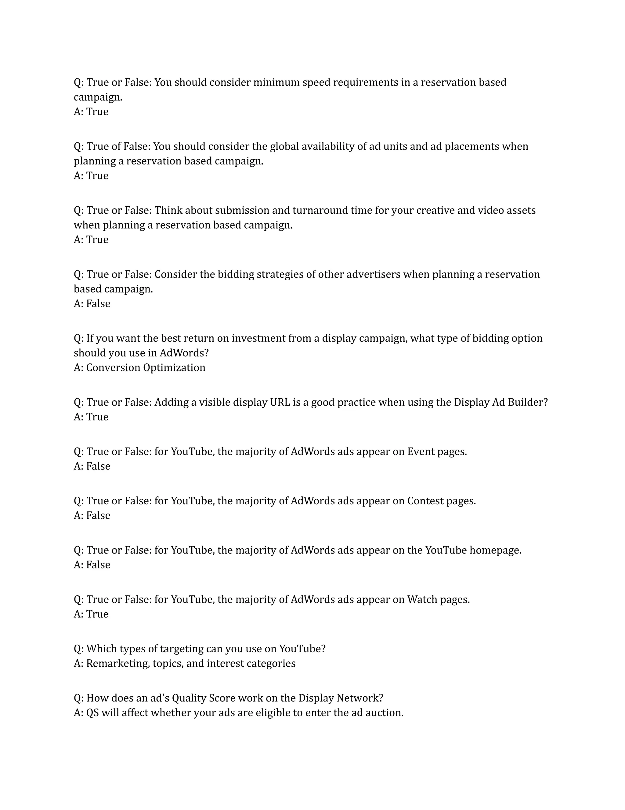 Q: True or False: You should consider minimum speed requirements in a reservation based
campaign.
A: True
Q: True of False: You should consider the global availability of ad units and ad placements when
planning a reservation based campaign.
A: True
Q: True or False: Think about submission and turnaround time for your creative and video assets
when planning a reservation based campaign.
A: True
Q: True or False: Consider the bidding strategies of other advertisers when planning a reservation
based campaign.
A: False
Q: If you want the best return on investment from a display campaign, what type of bidding option
should you use in AdWords?
A: Conversion Optimization
Q: True or False: Adding a visible display URL is a good practice when using the Display Ad Builder?
A: True
Q: True or False: for YouTube, the majority of AdWords ads appear on Event pages.
A: False
Q: True or False: for YouTube, the majority of AdWords ads appear on Contest pages.
A: False
Q: True or False: for YouTube, the majority of AdWords ads appear on the YouTube homepage.
A: False
Q: True or False: for YouTube, the majority of AdWords ads appear on Watch pages.
A: True
Q: Which types of targeting can you use on YouTube?
A: Remarketing, topics, and interest categories
Q: How does an ad’s Quality Score work on the Display Network?
A: QS will affect whether your ads are eligible to enter the ad auction.
 