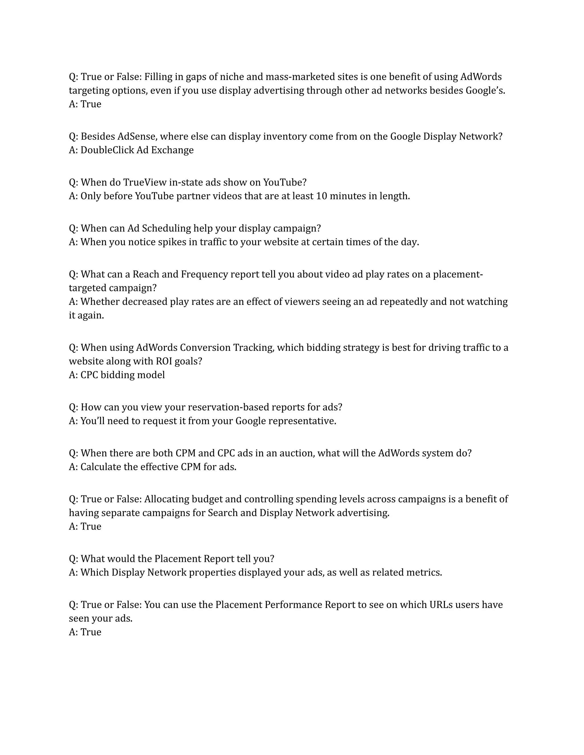Q: True or False: Filling in gaps of niche and mass-marketed sites is one benefit of using AdWords
targeting options, even if you use display advertising through other ad networks besides Google’s.
A: True
Q: Besides AdSense, where else can display inventory come from on the Google Display Network?
A: DoubleClick Ad Exchange
Q: When do TrueView in-state ads show on YouTube?
A: Only before YouTube partner videos that are at least 10 minutes in length.
Q: When can Ad Scheduling help your display campaign?
A: When you notice spikes in traffic to your website at certain times of the day.
Q: What can a Reach and Frequency report tell you about video ad play rates on a placement-
targeted campaign?
A: Whether decreased play rates are an effect of viewers seeing an ad repeatedly and not watching
it again.
Q: When using AdWords Conversion Tracking, which bidding strategy is best for driving traffic to a
website along with ROI goals?
A: CPC bidding model
Q: How can you view your reservation-based reports for ads?
A: You’ll need to request it from your Google representative.
Q: When there are both CPM and CPC ads in an auction, what will the AdWords system do?
A: Calculate the effective CPM for ads.
Q: True or False: Allocating budget and controlling spending levels across campaigns is a benefit of
having separate campaigns for Search and Display Network advertising.
A: True
Q: What would the Placement Report tell you?
A: Which Display Network properties displayed your ads, as well as related metrics.
Q: True or False: You can use the Placement Performance Report to see on which URLs users have
seen your ads.
A: True
 