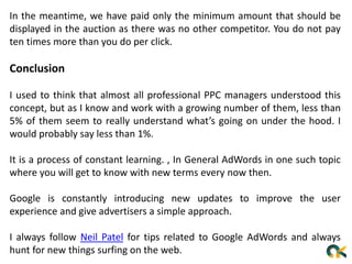 In the meantime, we have paid only the minimum amount that should be
displayed in the auction as there was no other competitor. You do not pay
ten times more than you do per click.
Conclusion
I used to think that almost all professional PPC managers understood this
concept, but as I know and work with a growing number of them, less than
5% of them seem to really understand what’s going on under the hood. I
would probably say less than 1%.
It is a process of constant learning. , In General AdWords in one such topic
where you will get to know with new terms every now then.
Google is constantly introducing new updates to improve the user
experience and give advertisers a simple approach.
I always follow Neil Patel for tips related to Google AdWords and always
hunt for new things surfing on the web.
 