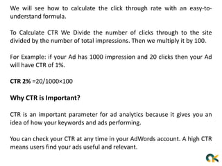 We will see how to calculate the click through rate with an easy-to-
understand formula.
To Calculate CTR We Divide the number of clicks through to the site
divided by the number of total impressions. Then we multiply it by 100.
For Example: if your Ad has 1000 impression and 20 clicks then your Ad
will have CTR of 1%.
CTR 2% =20/1000×100
Why CTR is Important?
CTR is an important parameter for ad analytics because it gives you an
idea of ​​how your keywords and ads performing.
You can check your CTR at any time in your AdWords account. A high CTR
means users find your ads useful and relevant.
 