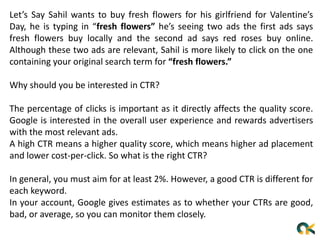 Let’s Say Sahil wants to buy fresh flowers for his girlfriend for Valentine’s
Day, he is typing in “fresh flowers” he’s seeing two ads the first ads says
fresh flowers buy locally and the second ad says red roses buy online.
Although these two ads are relevant, Sahil is more likely to click on the one
containing your original search term for “fresh flowers.”
Why should you be interested in CTR?
The percentage of clicks is important as it directly affects the quality score.
Google is interested in the overall user experience and rewards advertisers
with the most relevant ads.
A high CTR means a higher quality score, which means higher ad placement
and lower cost-per-click. So what is the right CTR?
In general, you must aim for at least 2%. However, a good CTR is different for
each keyword.
In your account, Google gives estimates as to whether your CTRs are good,
bad, or average, so you can monitor them closely.
 