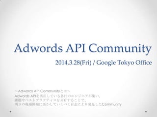 Adwords API Community
2014.3.28(Fri) / Google Tokyo Office
～Adwords API Communityとは～
Adwords APIを活用している各社のエンジニアが集い、
課題やベストプラクティスを共有することで、
明日の現場開発に活かしていくべく有志により発足したCommunity
 