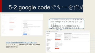 5-2.google codeでキーを作成
https://console.developer.google.com
にアクセスし、oAuth用のClient ID,Client
secrectを作成
このページへのアクセスは管理者のみ
に絞り原則アクセスしないようにしま
しょう
本番環境のこちらの情報が消えると
APIに通信ができず障害になります。
 