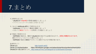 7.まとめ
1.全体的なまとめ
・oAuth2.0のClientIDの管理は厳重にしましょう
・リフレッシュトークンはなくさないように
1.これからAdWords APIをご利用される方
・AdWords のアカウント構成を理解しましょう
・なるべくMCCアカウントを利用した実装にしましょう
2.今現在ご利用中の方
・ID/PASSの場合は、個別でoAuth2.0を対応する必要があるので、非常に時間がかかります。
移行スケジュールとつくり移行しましょう
・ID/PASSの場合はMCCアカウントに移行するのが手間が省けます。
3.参考サイト
OAuth 2.0 http://oauth.net/2/
OAuth 2.0 Authentication https://developers.google.com/adwords/api/docs/guides/authentication
OAuth2.0の備忘録的まとめ http://www.ari-hiro.com/blog/2012/12/30/oauth2-summary
 