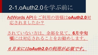 2-1.oAuth2.0を学ぶ前に
AdWords APIをご利用の皆様はoAuth2.0対
応されましたか？
されていない方は、余裕を見て、6月中旬
頃には対応されることをお勧めします。
６月末にはoAuth2.0の利用が必須です。
 
