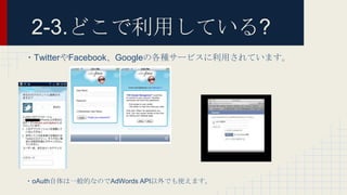 2-3.どこで利用している?
・TwitterやFacebook、Googleの各種サービスに利用されています。
・oAuth自体は一般的なのでAdWords API以外でも使えます。
 