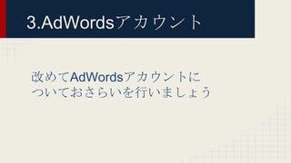 3.AdWordsアカウント
改めてAdWordsアカウントに
ついておさらいを行いましょう
 