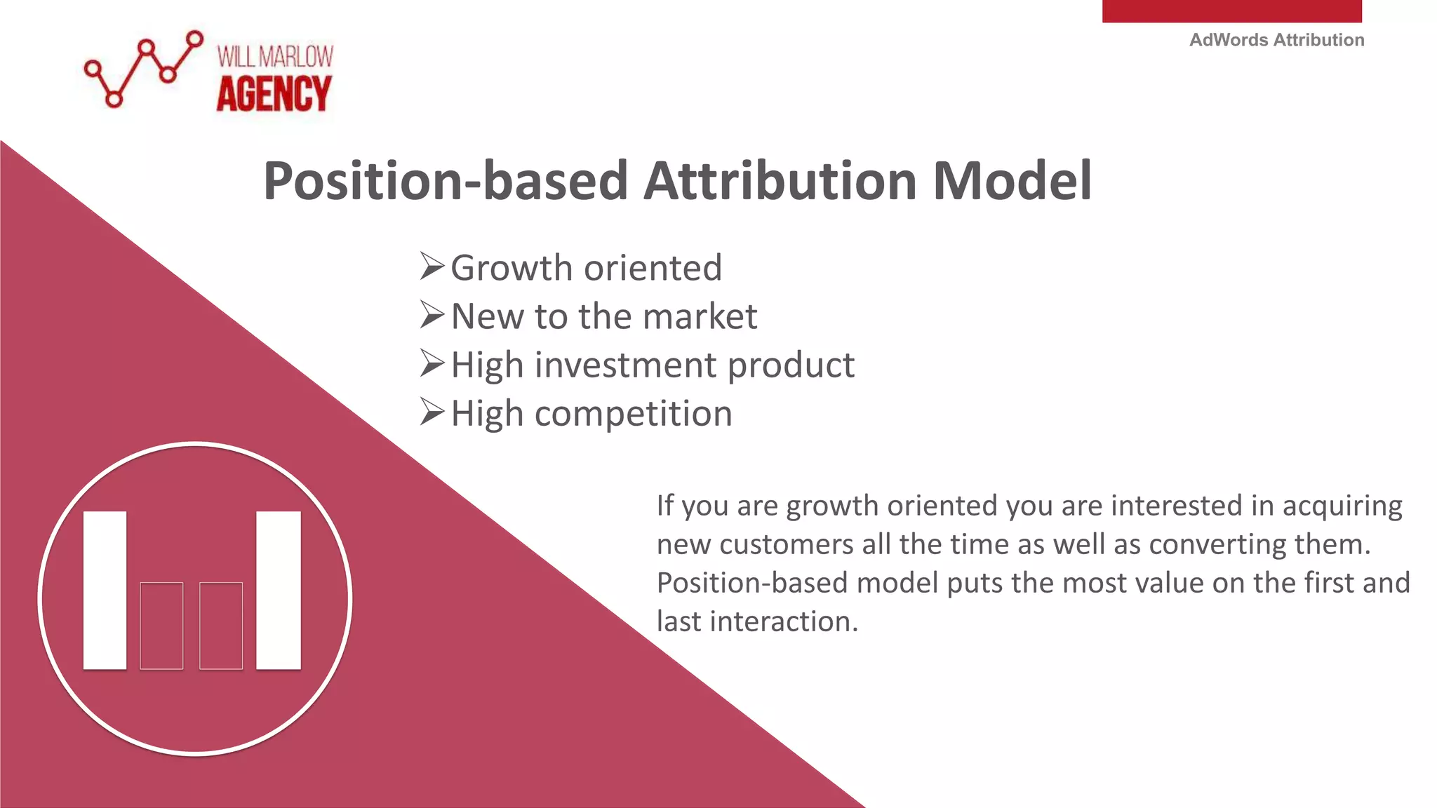 AdWords Attribution
Position-based Attribution Model
Growth oriented
New to the market
High investment product
High competition
If you are growth oriented you are interested in acquiring
new customers all the time as well as converting them.
Position-based model puts the most value on the first and
last interaction.
 