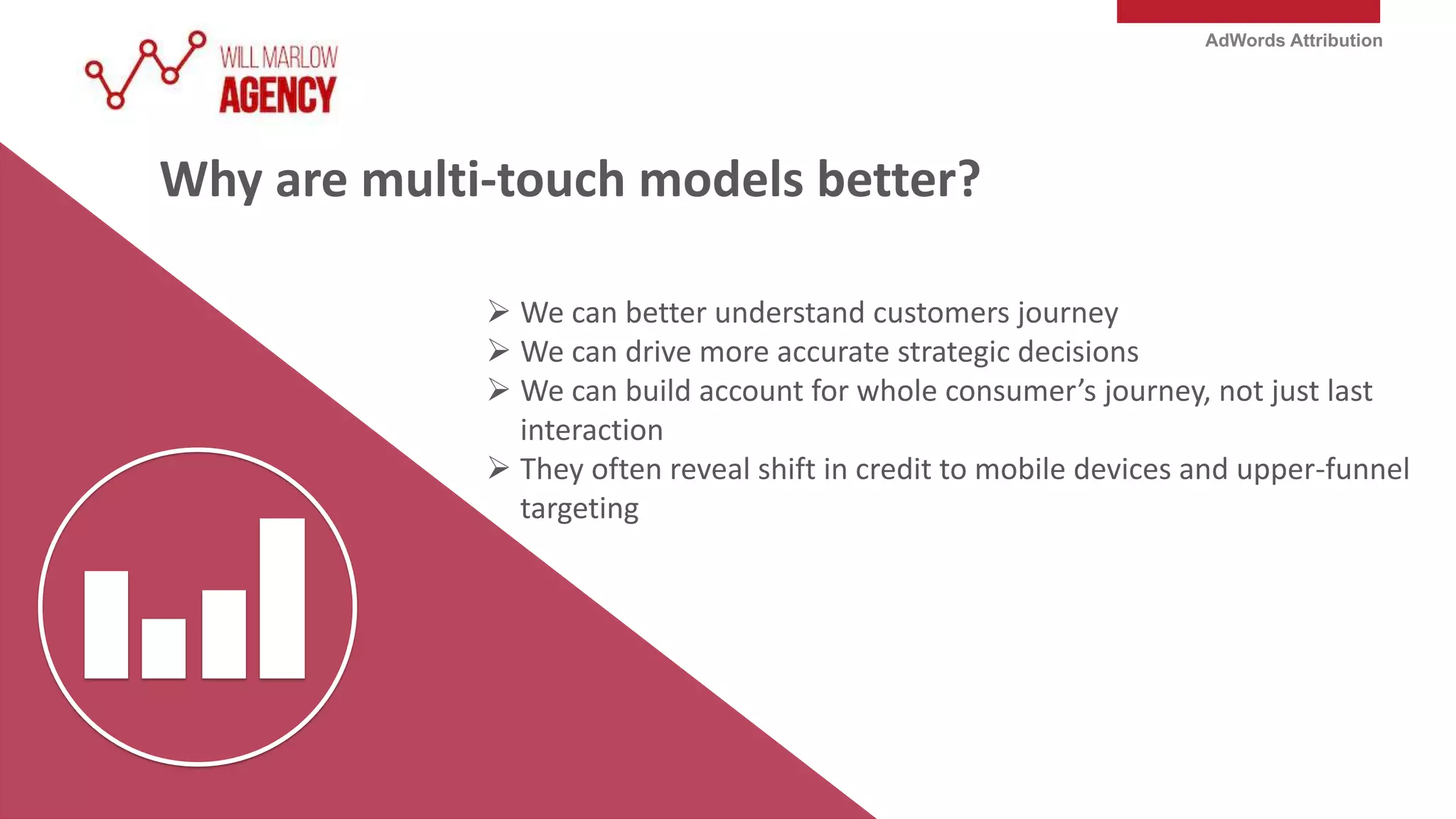 AdWords Attribution
Why are multi-touch models better?
 We can better understand customers journey
 We can drive more accurate strategic decisions
 We can build account for whole consumer’s journey, not just last
interaction
 They often reveal shift in credit to mobile devices and upper-funnel
targeting
 
