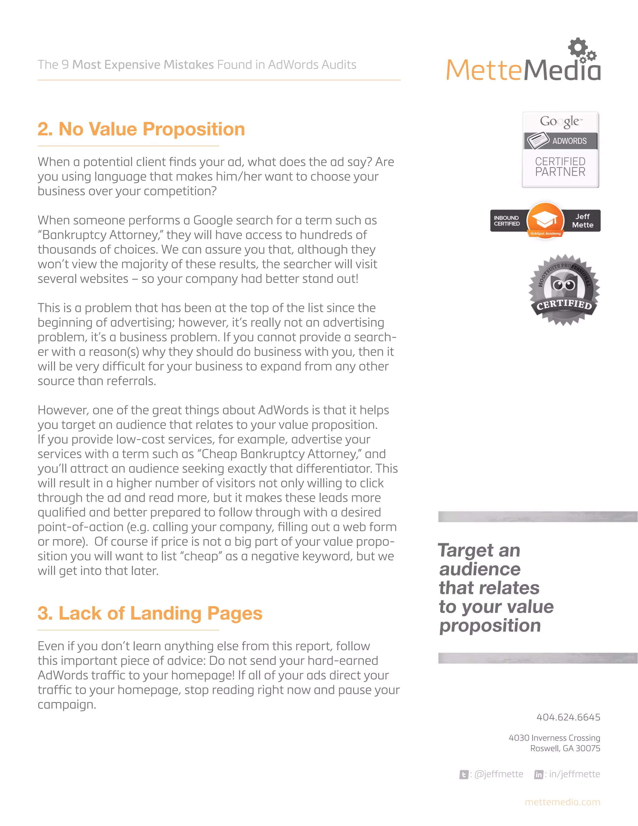 The 9 Most Expensive Mistakes Found in AdWords Audits

2. No Value Proposition
When a potential client finds your ad, what does the ad say? Are
you using language that makes him/her want to choose your
business over your competition?
When someone performs a Google search for a term such as
“Bankruptcy Attorney,” they will have access to hundreds of
thousands of choices. We can assure you that, although they
won’t view the majority of these results, the searcher will visit
several websites – so your company had better stand out!
This is a problem that has been at the top of the list since the
beginning of advertising; however, it’s really not an advertising
problem, it’s a business problem. If you cannot provide a searcher with a reason(s) why they should do business with you, then it
will be very difficult for your business to expand from any other
source than referrals.
However, one of the great things about AdWords is that it helps
you target an audience that relates to your value proposition.
If you provide low-cost services, for example, advertise your
services with a term such as “Cheap Bankruptcy Attorney,” and
you’ll attract an audience seeking exactly that differentiator. This
will result in a higher number of visitors not only willing to click
through the ad and read more, but it makes these leads more
qualified and better prepared to follow through with a desired
point-of-action (e.g. calling your company, filling out a web form
or more). Of course if price is not a big part of your value proposition you will want to list “cheap” as a negative keyword, but we
will get into that later.

3. Lack of Landing Pages

Target an
audience
that relates
to your value
proposition

Even if you don’t learn anything else from this report, follow
this important piece of advice: Do not send your hard-earned
AdWords traffic to your homepage! If all of your ads direct your
traffic to your homepage, stop reading right now and pause your
campaign.

404.624.6645



4030 Inverness Crossing
Roswell, GA 30075

: @jeffmette

: in/jeffmette
mettemedia.com

 