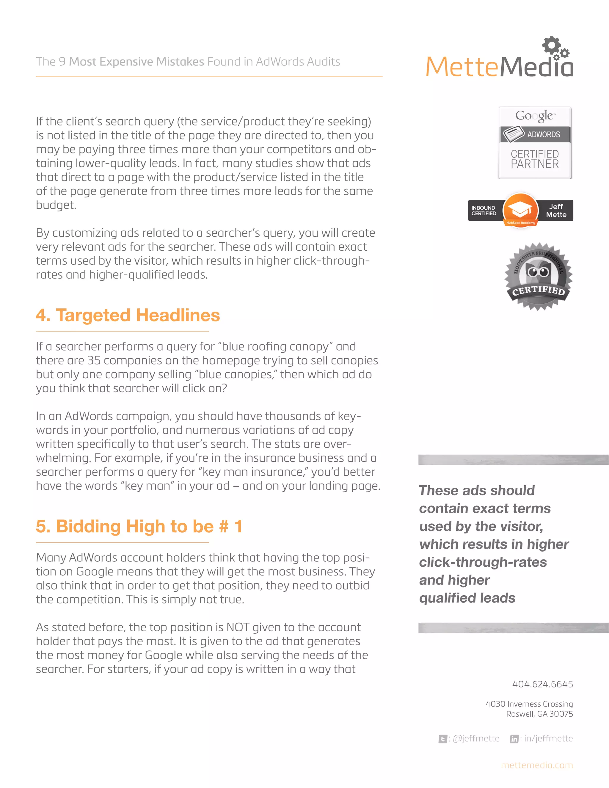 The 9 Most Expensive Mistakes Found in AdWords Audits

If the client’s search query (the service/product they’re seeking)
is not listed in the title of the page they are directed to, then you
may be paying three times more than your competitors and obtaining lower-quality leads. In fact, many studies show that ads
that direct to a page with the product/service listed in the title
of the page generate from three times more leads for the same
budget.
By customizing ads related to a searcher’s query, you will create
very relevant ads for the searcher. These ads will contain exact
terms used by the visitor, which results in higher click-throughrates and higher-qualified leads.

4. Targeted Headlines
If a searcher performs a query for “blue roofing canopy” and
there are 35 companies on the homepage trying to sell canopies
but only one company selling “blue canopies,” then which ad do
you think that searcher will click on?
In an AdWords campaign, you should have thousands of keywords in your portfolio, and numerous variations of ad copy
written specifically to that user’s search. The stats are overwhelming. For example, if you’re in the insurance business and a
searcher performs a query for “key man insurance,” you’d better
have the words “key man” in your ad – and on your landing page.

5. Bidding High to be # 1
Many AdWords account holders think that having the top position on Google means that they will get the most business. They
also think that in order to get that position, they need to outbid
the competition. This is simply not true.

These ads should
contain exact terms
used by the visitor,
which results in higher
click-through-rates
and higher
qualified leads

As stated before, the top position is NOT given to the account
holder that pays the most. It is given to the ad that generates
the most money for Google while also serving the needs of the
searcher. For starters, if your ad copy is written in a way that
404.624.6645



4030 Inverness Crossing
Roswell, GA 30075

: @jeffmette

: in/jeffmette
mettemedia.com

 