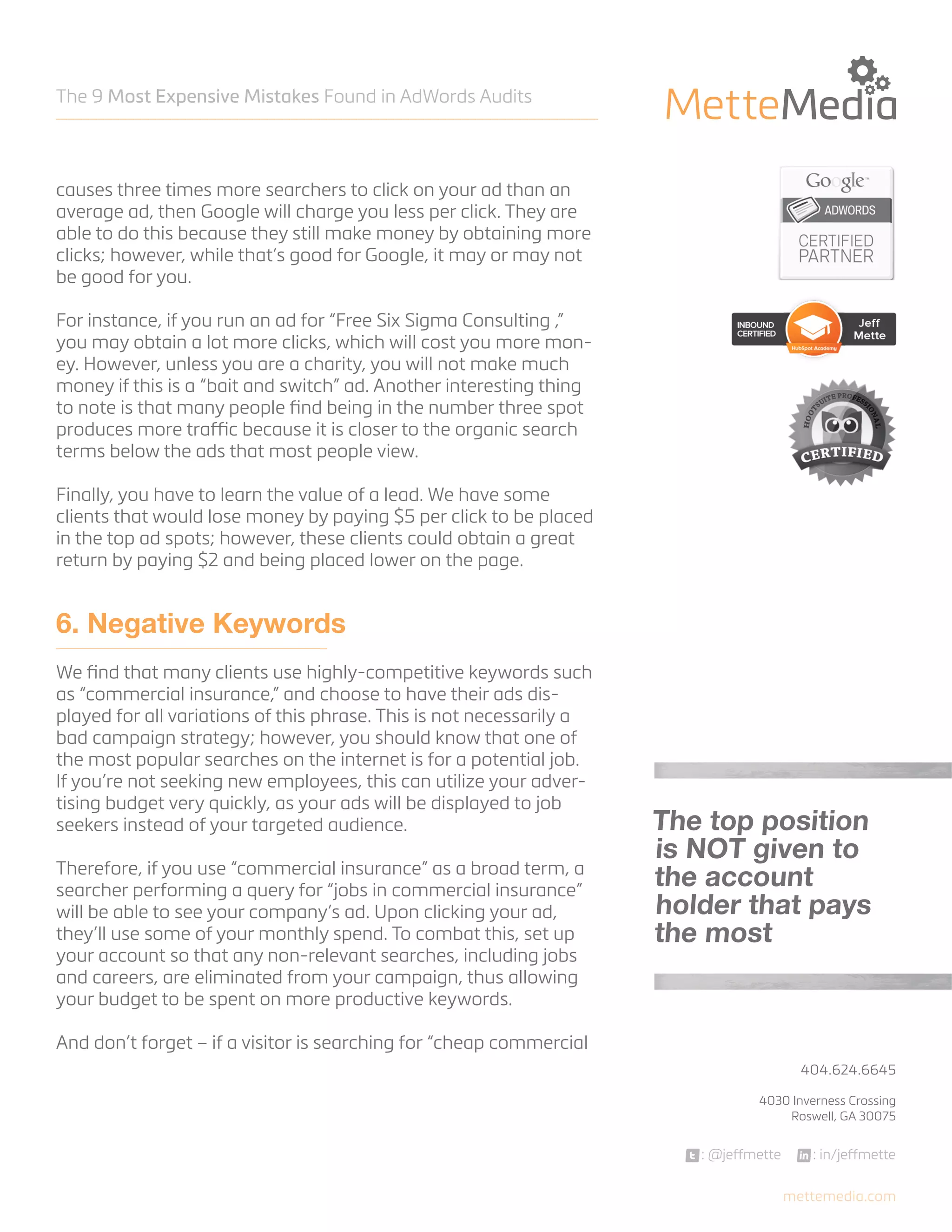 The 9 Most Expensive Mistakes Found in AdWords Audits

causes three times more searchers to click on your ad than an
average ad, then Google will charge you less per click. They are
able to do this because they still make money by obtaining more
clicks; however, while that’s good for Google, it may or may not
be good for you.
For instance, if you run an ad for “Free Six Sigma Consulting ,”
you may obtain a lot more clicks, which will cost you more money. However, unless you are a charity, you will not make much
money if this is a “bait and switch” ad. Another interesting thing
to note is that many people find being in the number three spot
produces more traffic because it is closer to the organic search
terms below the ads that most people view.
Finally, you have to learn the value of a lead. We have some
clients that would lose money by paying $5 per click to be placed
in the top ad spots; however, these clients could obtain a great
return by paying $2 and being placed lower on the page.

6. Negative Keywords
We find that many clients use highly-competitive keywords such
as “commercial insurance,” and choose to have their ads displayed for all variations of this phrase. This is not necessarily a
bad campaign strategy; however, you should know that one of
the most popular searches on the internet is for a potential job.
If you’re not seeking new employees, this can utilize your advertising budget very quickly, as your ads will be displayed to job
seekers instead of your targeted audience.
Therefore, if you use “commercial insurance” as a broad term, a
searcher performing a query for “jobs in commercial insurance”
will be able to see your company’s ad. Upon clicking your ad,
they’ll use some of your monthly spend. To combat this, set up
your account so that any non-relevant searches, including jobs
and careers, are eliminated from your campaign, thus allowing
your budget to be spent on more productive keywords.

The top position
is NOT given to
the account
holder that pays
the most

And don’t forget – if a visitor is searching for “cheap commercial
404.624.6645



4030 Inverness Crossing
Roswell, GA 30075

: @jeffmette

: in/jeffmette
mettemedia.com

 