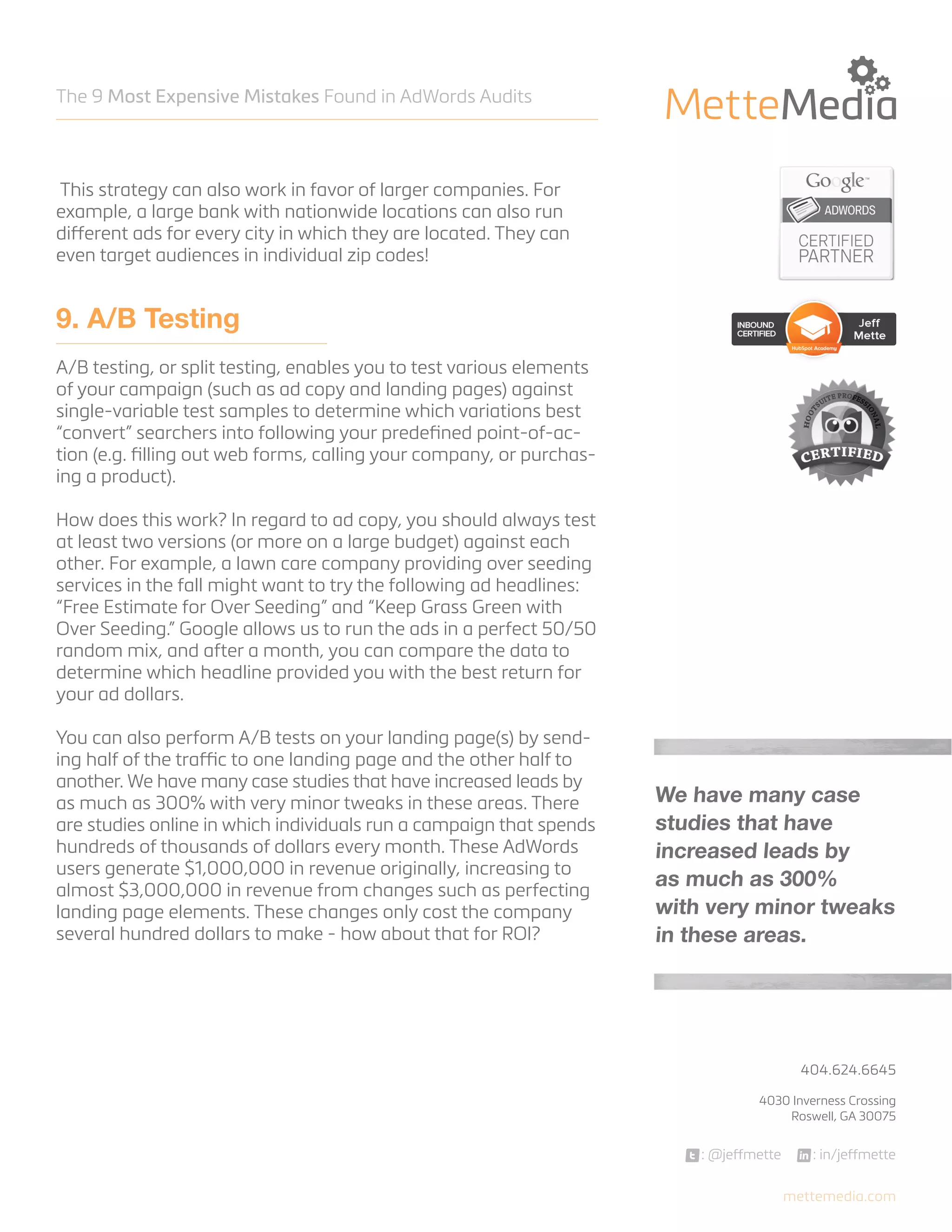 The 9 Most Expensive Mistakes Found in AdWords Audits

This strategy can also work in favor of larger companies. For
example, a large bank with nationwide locations can also run
different ads for every city in which they are located. They can
even target audiences in individual zip codes!

9. A/B Testing
A/B testing, or split testing, enables you to test various elements
of your campaign (such as ad copy and landing pages) against
single-variable test samples to determine which variations best
“convert” searchers into following your predefined point-of-action (e.g. filling out web forms, calling your company, or purchasing a product).
How does this work? In regard to ad copy, you should always test
at least two versions (or more on a large budget) against each
other. For example, a lawn care company providing over seeding
services in the fall might want to try the following ad headlines:
“Free Estimate for Over Seeding” and “Keep Grass Green with
Over Seeding.” Google allows us to run the ads in a perfect 50/50
random mix, and after a month, you can compare the data to
determine which headline provided you with the best return for
your ad dollars.
You can also perform A/B tests on your landing page(s) by sending half of the traffic to one landing page and the other half to
another. We have many case studies that have increased leads by
as much as 300% with very minor tweaks in these areas. There
are studies online in which individuals run a campaign that spends
hundreds of thousands of dollars every month. These AdWords
users generate $1,000,000 in revenue originally, increasing to
almost $3,000,000 in revenue from changes such as perfecting
landing page elements. These changes only cost the company
several hundred dollars to make - how about that for ROI?

We have many case
studies that have
increased leads by
as much as 300%
with very minor tweaks
in these areas.

404.624.6645



4030 Inverness Crossing
Roswell, GA 30075

: @jeffmette

: in/jeffmette
mettemedia.com

 