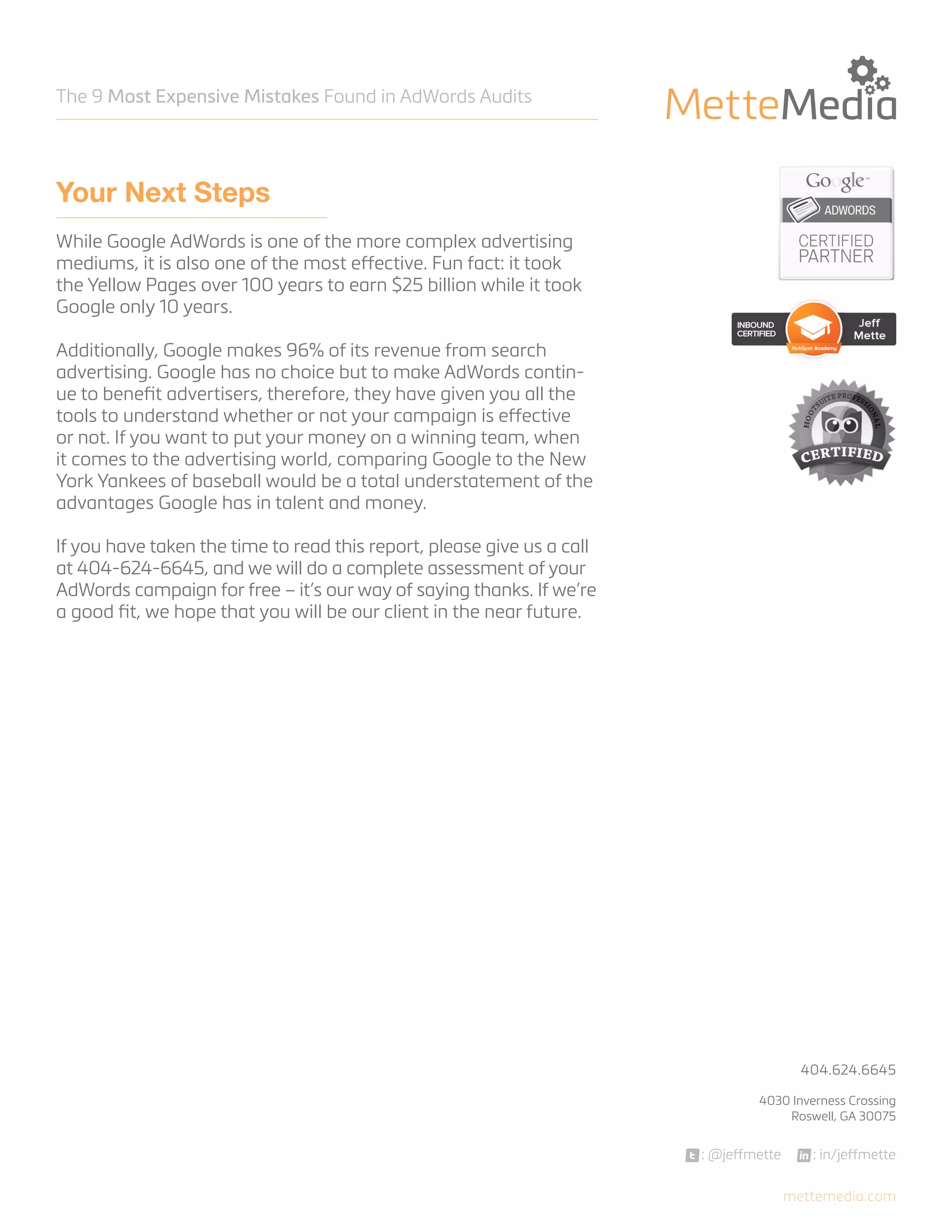 The 9 Most Expensive Mistakes Found in AdWords Audits

Your Next Steps
While Google AdWords is one of the more complex advertising
mediums, it is also one of the most effective. Fun fact: it took
the Yellow Pages over 100 years to earn $25 billion while it took
Google only 10 years.
Additionally, Google makes 96% of its revenue from search
advertising. Google has no choice but to make AdWords continue to benefit advertisers, therefore, they have given you all the
tools to understand whether or not your campaign is effective
or not. If you want to put your money on a winning team, when
it comes to the advertising world, comparing Google to the New
York Yankees of baseball would be a total understatement of the
advantages Google has in talent and money.
If you have taken the time to read this report, please give us a call
at 404-624-6645, and we will do a complete assessment of your
AdWords campaign for free – it’s our way of saying thanks. If we’re
a good fit, we hope that you will be our client in the near future.

404.624.6645



4030 Inverness Crossing
Roswell, GA 30075

: @jeffmette

: in/jeffmette
mettemedia.com

 