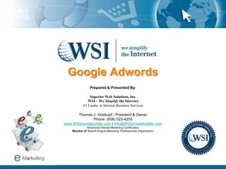 Google Adwords Prepared & Presented By: Superior Web Solutions, Inc. WSI – We Simplify the Internet#1 Leader in Internet Business Services Thomas J. Holzkopf - President & Owner Phone: (608) 523-4255 www.WSIprositebuilder.com | Info@WSIprositebuilder.comAdvanced Internet Marketing Certification Member ofSearch Engine Marketing Professionals Organization 