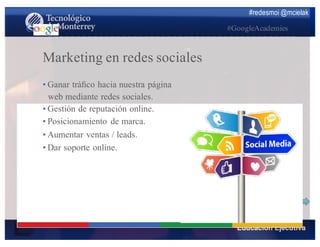 #redesmoi @mcielak
#GoogleAcademies
Marketing en redes sociales
•  Ganar tráﬁco hacia nuestra página
web mediante redes sociales.
•  Gestión de reputación online.
•  Posicionamiento de marca.
•  Aumentar ventas / leads.
•  Dar soporte online.
 